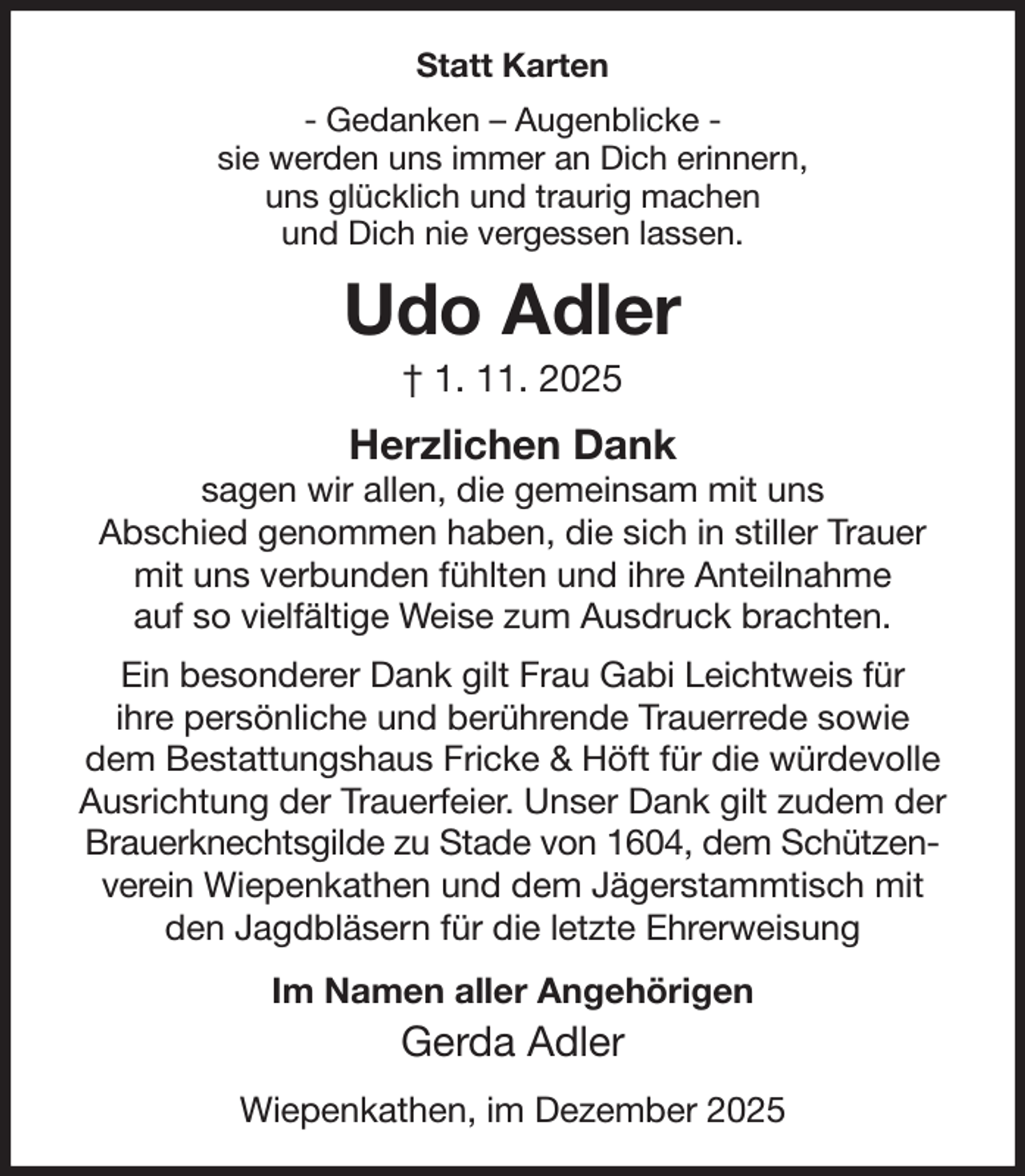 <p>Statt Karten<br />- Gedanken - Augenblicke -<br />sie werden uns immer an Dich erinnern,<br />uns glücklich und traurig machen<br />und Dich nie vergessen lassen.<br />Udo Adler<br />† 1. 11. 2025<br />Herzlichen Dank<br />sagen wir allen, die gemeinsam mit uns<br />Abschied genommen haben, die sich in stiller Trauer<br />mit uns verbunden fühlten und ihre Anteilnahme<br />auf so vielfältige Weise zum Ausdruck brachten.<br />Ein besonderer Dank gilt Frau Gabi Leichtweis für<br />ihre persönliche und berührende Trauerrede sowie<br />dem Bestattungshaus Fricke &amp; Höft für die würdevolle Ausrichtung der Trauerfeier. Unser Dank gilt zudem der Brauerknechtsgilde zu Stade von 1604, dem Schützenverein Wiepenkathen und dem Jägerstammtisch mit den Jagdbläsern für die letzte Ehrerweisung<br />Im Namen aller Angehörigen<br />Gerda Adler<br />Wiepenkathen, im Dezember 2025</p>