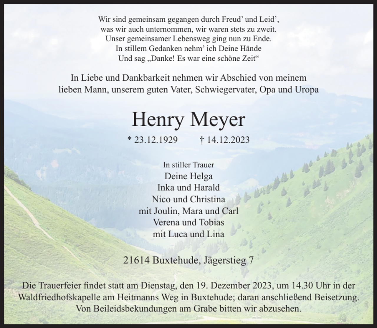 <p>Wir sind gemeinsam gegangen durch Freud’ und Leid’,<br />was wir auch unternommen, wir waren stets zu zweit.<br />Unser gemeinsamer Lebensweg ging nun zu Ende.<br />In stillem Gedanken nehm’ ich Deine Hände<br />Und sag „Danke! Es war eine schöne Zeit“</p><p>In Liebe und Dankbarkeit nehmen wir Abschied von meinem<br />lieben Mann, unserem guten Vater, Schwiegervater, Opa und Uropa</p><p>Henry Meyer<br />* 23.12.1929</p><p>† 14.12.2023</p><p>In stiller Trauer</p><p>Deine Helga<br />Inka und Harald<br />Nico und Christina<br />mit Joulin, Mara und Carl<br />Verena und Tobias<br />mit Luca und Lina</p><p>21614 Buxtehude, Jägerstieg 7<br />Die Trauerfeier findet statt am Dienstag, den 19. Dezember 2023, um 14.30 Uhr in der<br />Waldfriedhofskapelle am Heitmanns Weg in Buxtehude; daran anschließend Beisetzung.<br />Von Beileidsbekundungen am Grabe bitten wir abzusehen.</p>