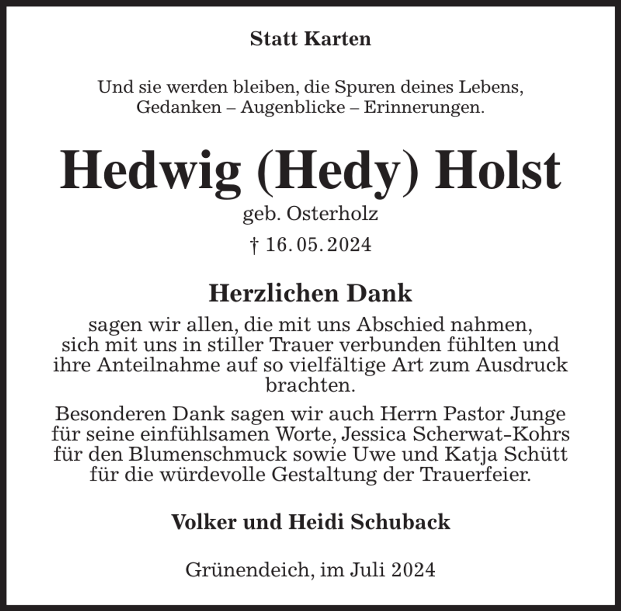 <p>Statt Karten<br />Und sie werden bleiben, die Spuren deines Lebens,<br />Gedanken - Augenblicke - Erinnerungen.<br />Hedwig (Hedy) Holst<br />geb. Osterholz<br />† 16. 05. 2024<br />Herzlichen Dank<br />sagen wir allen, die mit uns Abschied nahmen,<br />sich mit uns in stiller Trauer verbunden fühlten und<br />ihre Anteilnahme auf so vielfältige Art zum Ausdruck brachten.<br />Besonderen Dank sagen wir auch Herrn Pastor Junge für seine einfühlsamen Worte, Jessica Scherwat-Kohrs für den Blumenschmuck sowie Uwe und Katja Schütt für die würdevolle Gestaltung der Trauerfeier.<br />Volker und Heidi Schuback<br />Grünendeich, im Juli 2024</p>
