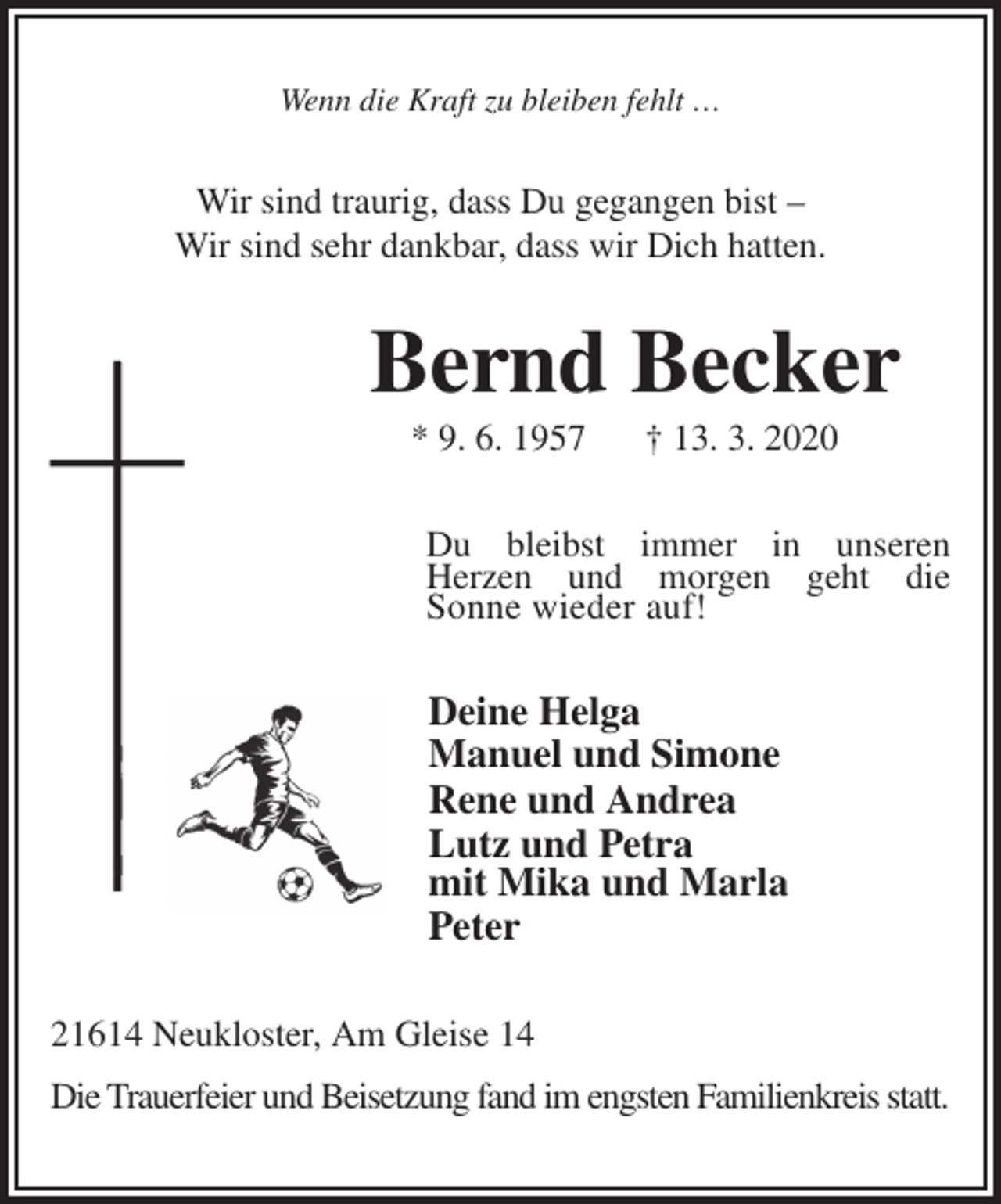 <p>Wenn die Kraft zu bleiben fehlt …<br />Wir sind traurig, dass Du gegangen bist –<br />Wir sind sehr dankbar, dass wir Dich hatten.<br />Bernd Becker<br />* 9. 6. 1957 † 13. 3. 2020<br />Du bleibst immer in unseren<br />Herzen und morgen geht die<br />Sonne wieder auf!<br />Deine Helga<br />Manuel und Simone<br />Rene und Andrea<br />Lutz und Petra<br />mit Mika und Marla<br />Peter<br />21614 Neukloster, Am Gleise 14<br />Die Trauerfeier und Beisetzung fand im engsten Familienkreis statt.</p>