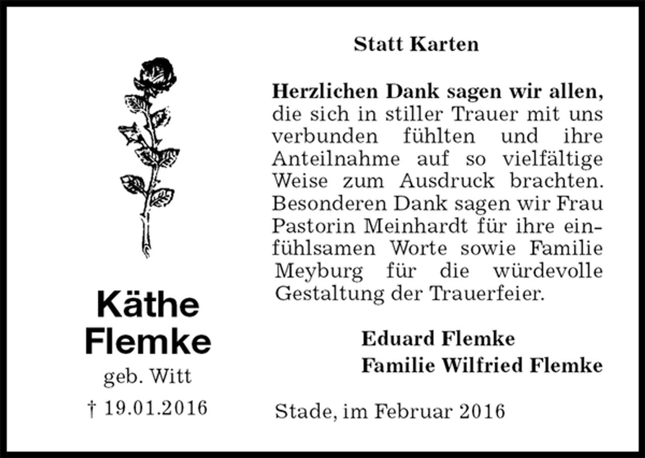 <p>Statt Karten<br />Herzlichen Dank sagen wir allen,<br />die sich in stiller Trauer mit uns verbunden fühlten und ihre<br />Anteilnahme auf so vielfältige Weise zum Ausdruck brachten. Besonderen Dank sagen wir Frau Pastorin Meinhardt für ihre einfühlsamen Worte sowie Familie Meyburg für die würdevolle<br />Gestaltung der Trauerfeier.<br />Eduard Flemke<br />Familie Wilfried Flemke<br />Stade, im Februar 2016<br />Käthe<br />Flemke<br />geb. Witt<br />† 19.01.2016</p>
