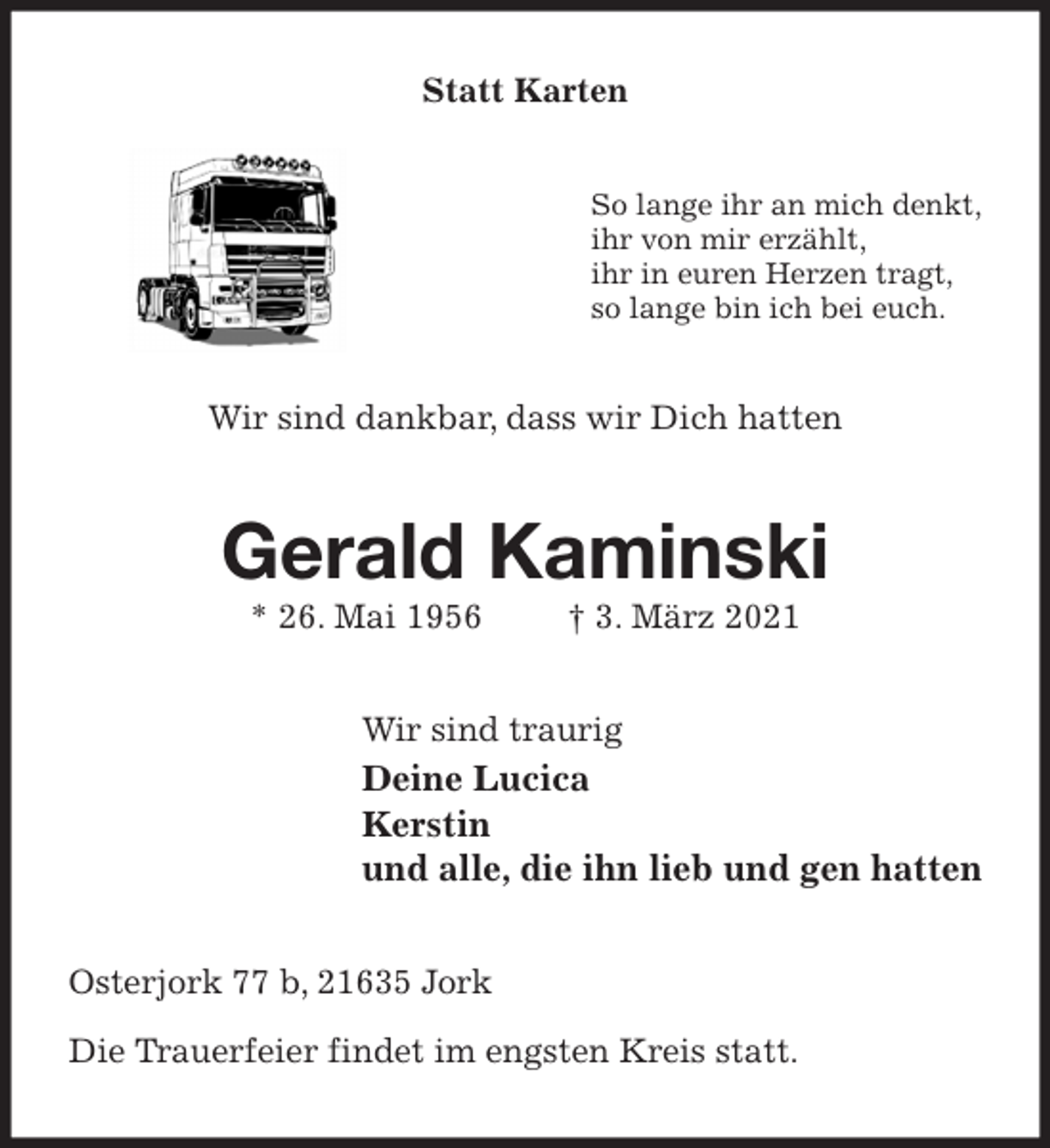 <p>Statt Karten<br />So lange ihr an mich denkt,<br />ihr von mir erzählt,<br />ihr in euren Herzen tragt,<br />so lange bin ich bei euch.<br />Wir sind dankbar, dass wir Dich hatten<br />Gerald Kaminski<br />* 26. Mai 1956 † 3. März 2021<br />Wir sind traurig<br />Deine Lucica<br />Kerstin<br />und alle, die ihn lieb und gen hatten<br />Osterjork 77 b, 21635 Jork</p>
<p>Die Trauerfeier findet im engsten Kreis statt.</p>