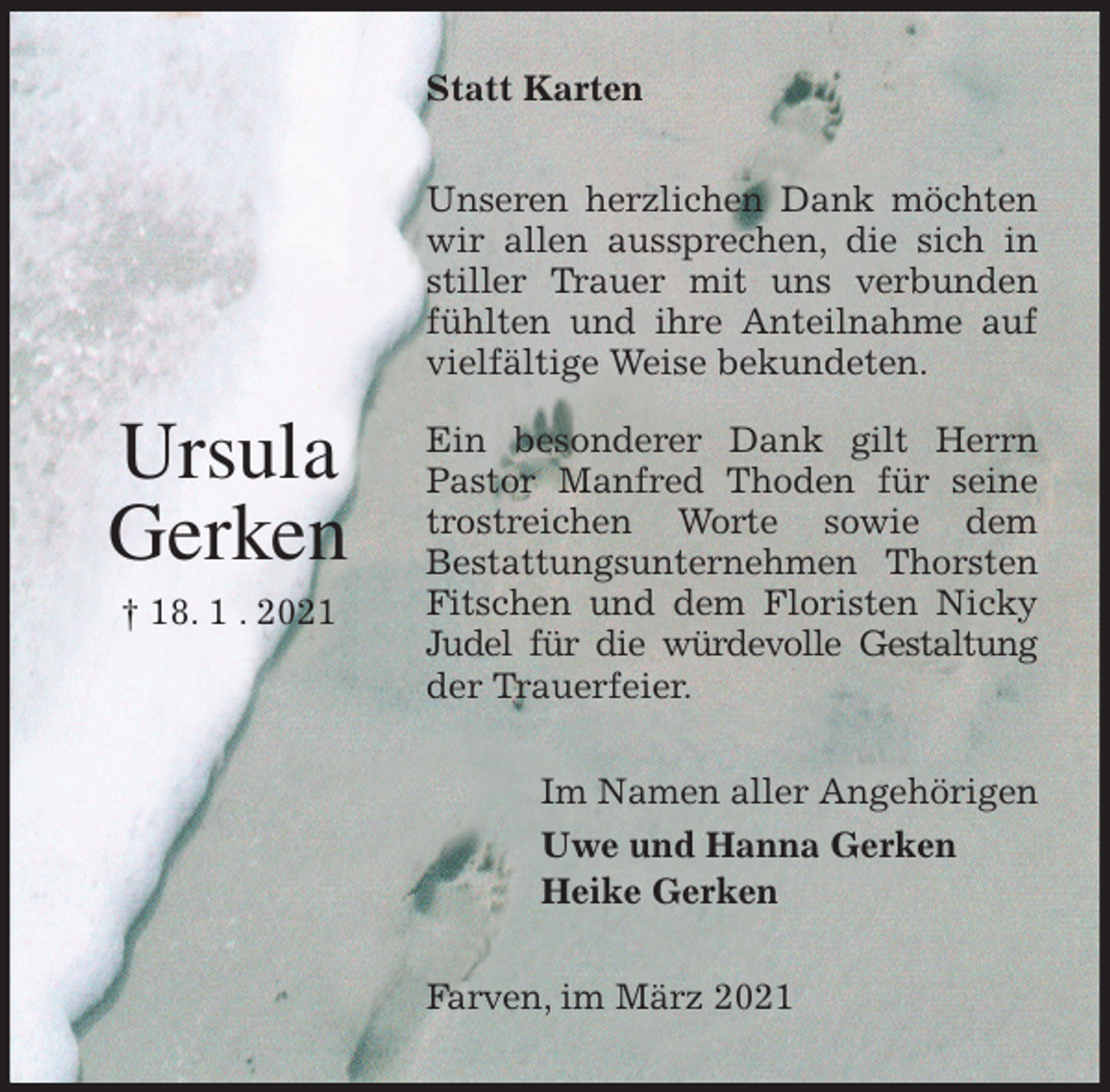 <p>Statt Karten<br />Unseren herzlichen Dank möchten wir allen aussprechen, die sich in stiller Trauer mit uns verbunden fühlten und ihre Anteilnahme auf vielfältige Weise bekundeten.</p>
<p>Ein besonderer Dank gilt Herrn Pastor Manfred Thoden für seine trostreichen Worte sowie dem<br />Bestattungsunternehmen Thorsten Fitschen und dem Floristen Nicky Judel für die würdevolle Gestaltung<br />der Trauerfeier.<br />Im Namen aller Angehörigen<br />Uwe und Hanna Gerken<br />Heike Gerken<br />Farven, im März 2021</p>
<p>Ursula<br />Gerken<br />† 18. 1 . 2021</p>