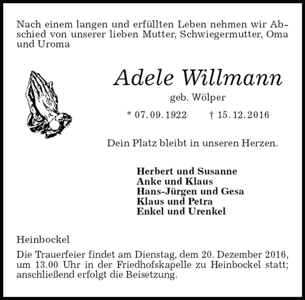 <p>Nach einem langen und erfüllten Leben nehmen wir Abschied von unserer lieben Mutter, Schwiegermutter, Oma und Uroma<br />Adele Willmann<br />geb. Wölper<br />* 07. 09. 1922 † 15. 12. 2016<br />Dein Platz bleibt in unseren Herzen.<br />Herbert und Susanne<br />Anke und Klaus<br />Hans-Jürgen und Gesa<br />Klaus und Petra<br />Enkel und Urenkel<br />Heinbockel<br />Die Trauerfeier findet am Dienstag, dem 20. Dezember 2016, um 13.00 Uhr in der Friedhofskapelle zu Heinbockel statt; anschließend erfolgt die Beisetzung.</p>