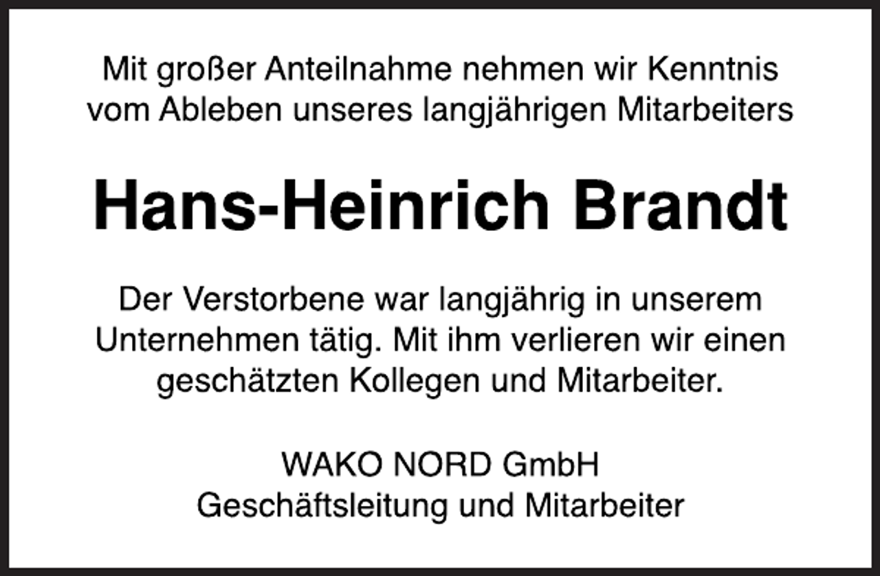 <p>Mit großer Anteilnahme nehmen wir Kenntnis vom Ableben unseres langjährigen Mitarbeiters<br />Hans-Heinrich Brandt<br />Der Verstorbene war langjährig in unserem Unternehmen tätig. Mit ihm verlieren wir einen geschätzten Kollegen und Mitarbeiter.<br />WAKO NORD GmbH Geschäftsleitung und Mitarbeiter</p>