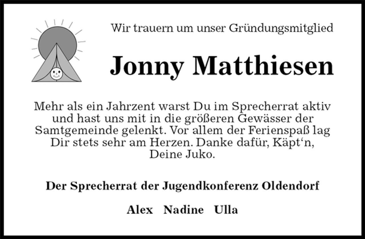 <p>Wir trauern um unser Gründungsmitglied<br />Jonny Matthiesen<br />Mehr als ein Jahrzent warst Du im Sprecherrat aktiv und hast uns mit in die größeren Gewässer der<br />Samtgemeinde gelenkt. Vor allem der Ferienspaß lag Dir stets sehr am Herzen. Danke dafür, Käpt‘n,<br />Deine Juko.<br />Der Sprecherrat der Jugendkonferenz Oldendorf</p><p>Alex Nadine Ulla</p>
