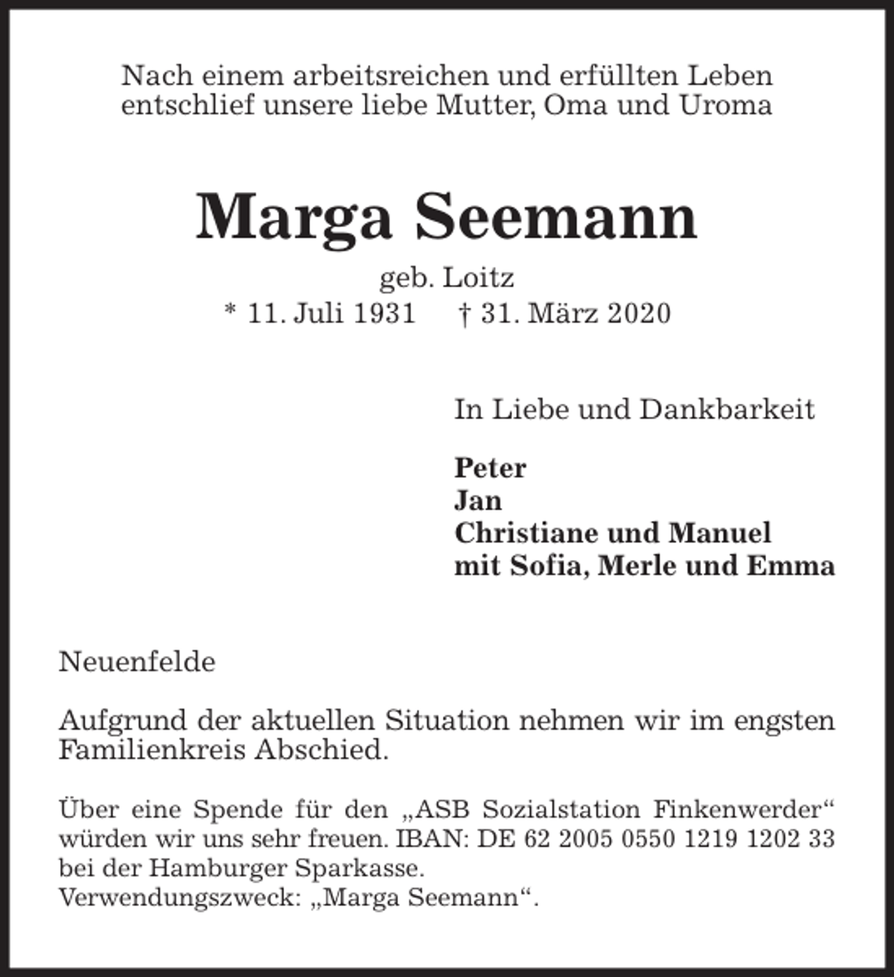 <p>Nach einem arbeitsreichen und erfüllten Leben<br />entschlief unsere liebe Mutter, Oma und Uroma<br />Marga Seemann<br />geb. Loitz<br />* 11. Juli 1931 † 31. März 2020<br />In Liebe und Dankbarkeit</p>
<p>Peter<br />Jan<br />Christiane und Manuel<br />mit Sofia, Merle und Emma<br />Neuenfelde</p>
<p>Aufgrund der aktuellen Situation nehmen wir im engsten Familienkreis Abschied.</p>
<p>Über eine Spende für den „ASB Sozialstation Finkenwerder“ würden wir uns sehr freuen. IBAN: DE 62 2005 0550 1219 1202 33 bei der Hamburger Sparkasse.<br />Verwendungszweck: „Marga Seemann“.</p>