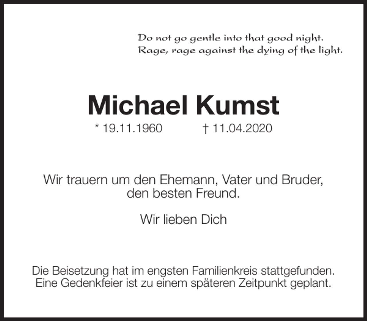 <p>Do not go gentle into that good night.<br />Rage, rage against the dying of the light.<br />Michael Kumst<br />* 19.11.1960 † 11.04.2020<br />Wir trauern um den Ehemann, Vater und Bruder,<br />den besten Freund.</p>
<p>Wir lieben Dich<br />Die Beisetzung hat im engsten Familienkreis stattgefunden.<br />Eine Gedenkfeier ist zu einem späteren Zeitpunkt geplant.</p>