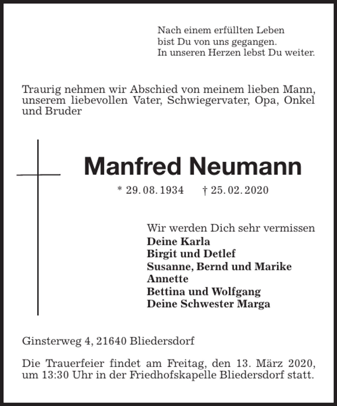 <p>Nach einem erfüllten Leben<br />bist Du von uns gegangen.<br />In unseren Herzen lebst Du weiter.<br />Traurig nehmen wir Abschied von meinem lieben Mann, unserem liebevollen Vater, Schwiegervater, Opa, Onkel und Bruder</p>
<p>Manfred Neumann<br />* 29. 08. 1934 † 25. 02. 2020<br />Wir werden Dich sehr vermissen<br />Deine Karla<br />Birgit und Detlef<br />Susanne, Bernd und Marike<br />Annette<br />Bettina und Wolfgang<br />Deine Schwester Marga<br />Ginsterweg 4, 21640 Bliedersdorf</p>
<p>Die Trauerfeier findet am Freitag, den 13. März 2020, um 13:30 Uhr in der Friedhofskapelle Bliedersdorf statt.</p>