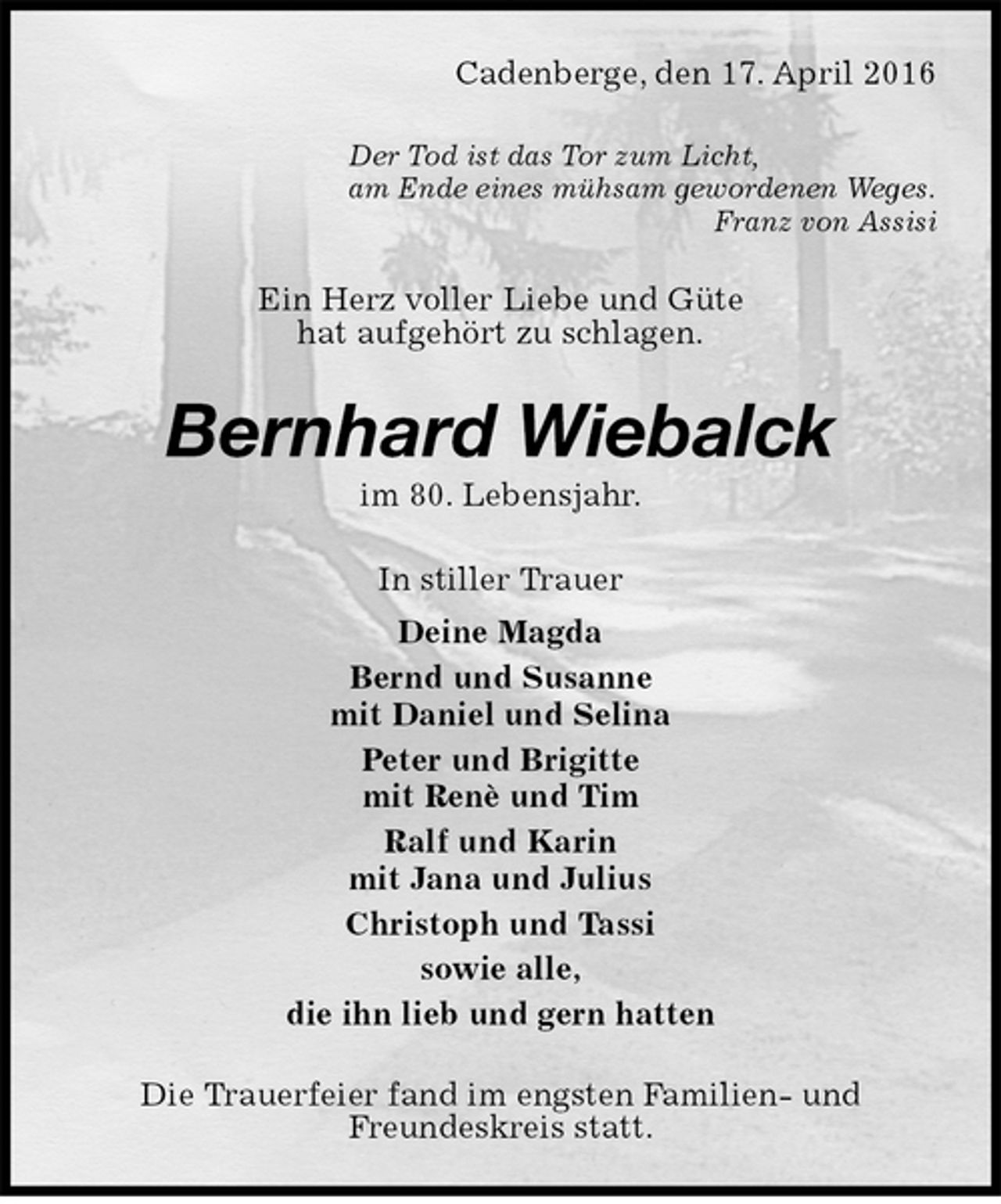<p>Cadenberge, den 17. April 2016<br />Der Tod ist das Tor zum Licht,<br />am Ende eines mühsam gewordenen Weges.<br />Franz von Assisi<br />Ein Herz voller Liebe und Güte<br />hat aufgehört zu schlagen.<br />Bernhard Wiebalck<br />im 80. Lebensjahr.<br />In stiller Trauer<br />Deine Magda<br />Bernd und Susanne<br />mit Daniel und Selina<br />Peter und Brigitte<br />mit Renè und Tim<br />Ralf und Karin<br />mit Jana und Julius<br />Christoph und Tassi<br />sowie alle,<br />die ihn lieb und gern hatten<br />Die Trauerfeier fand im engsten Familien- und<br />Freundeskreis statt.</p>