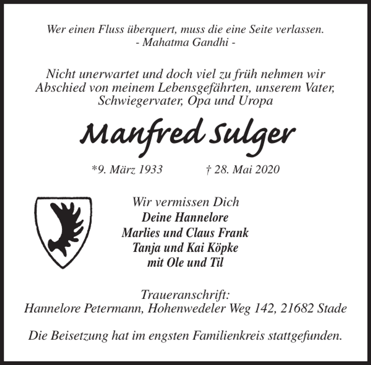 <p>Wer einen Fluss überquert, muss die eine Seite verlassen.<br />- Mahatma Gandhi -<br />Nicht unerwartet und doch viel zu früh nehmen wir<br />Abschied von meinem Lebensgefährten, unserem Vater, Schwiegervater, Opa und Uropa<br />Manfred Sulger<br />*9. März 1933 † 28. Mai 2020<br />Wir vermissen Dich<br />Deine Hannelore<br />Marlies und Claus Frank<br />Tanja und Kai Köpke<br />mit Ole und Til<br />Traueranschrift:<br />Hannelore Petermann, Hohenwedeler Weg 142, 21682 Stade</p>
<p>Die Beisetzung hat im engsten Familienkreis stattgefunden.</p>