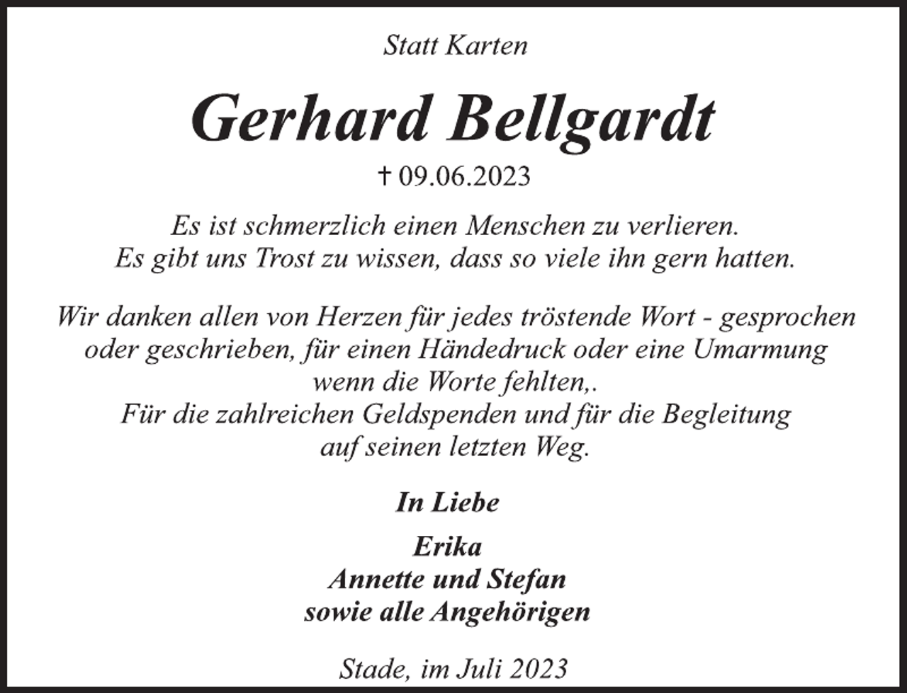 <p>Statt Karten<br />Gerhard Bellgardt</p><p>+ 09.06.2023</p><p>Es ist schmerzlich einen Menschen zu verlieren.<br />Es gibt uns Trost zu wissen, dass so viele ihn gern hatten.</p><p>Wir danken allen von Herzen für jedes tröstende Wort - gesprochen<br />oder geschrieben, für einen Händedruck oder eine Umarmung<br />wenn die Worte fehlten,.<br />Für die zahlreichen Geldspenden und für die Begleitung<br />auf seinen letzten Weg.<br />In Liebe<br />Erika<br />Annette und Stefan<br />sowie alle Angehörigen<br />Stade, im Juli 2023</p>
