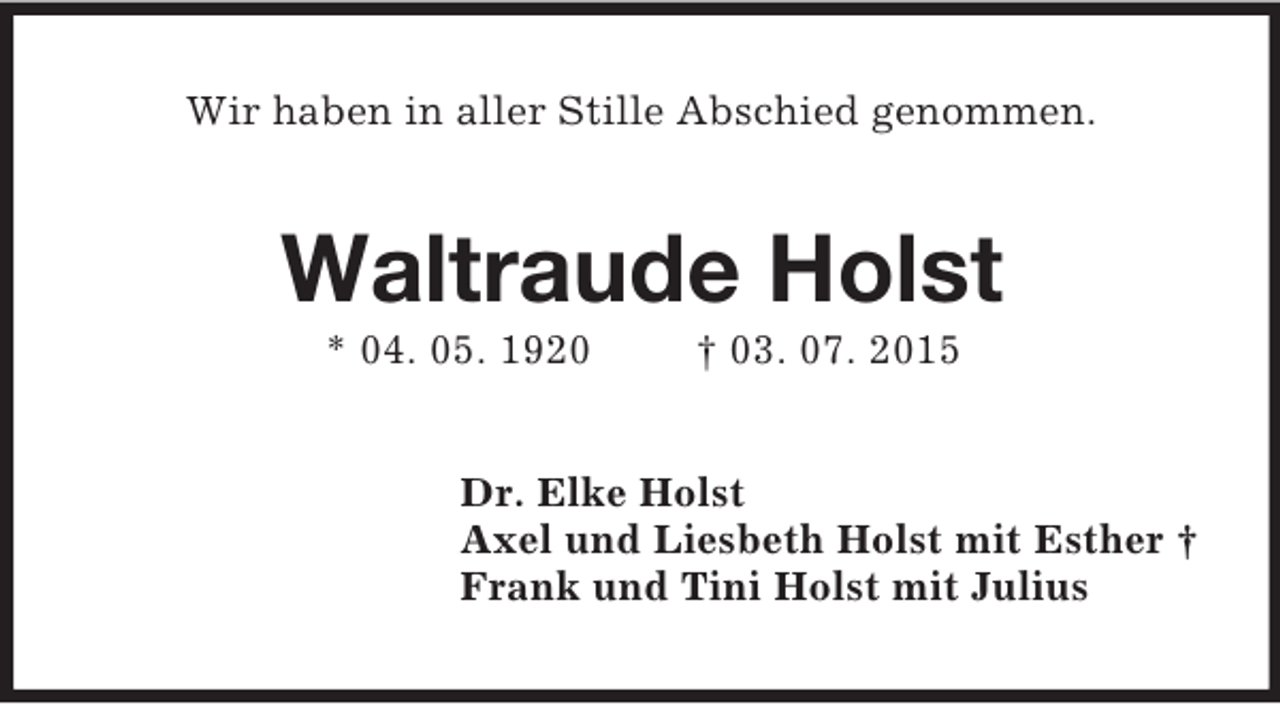 <p>Wir haben in aller Stille Abschied genommen.<br />Waltraude Holst<br />* 04. 05. 1920 † 03. 07. 2015<br />Dr. Elke Holst<br />Axel und Liesbeth Holst mit Esther †<br />Frank und Tini Holst mit Julius</p>