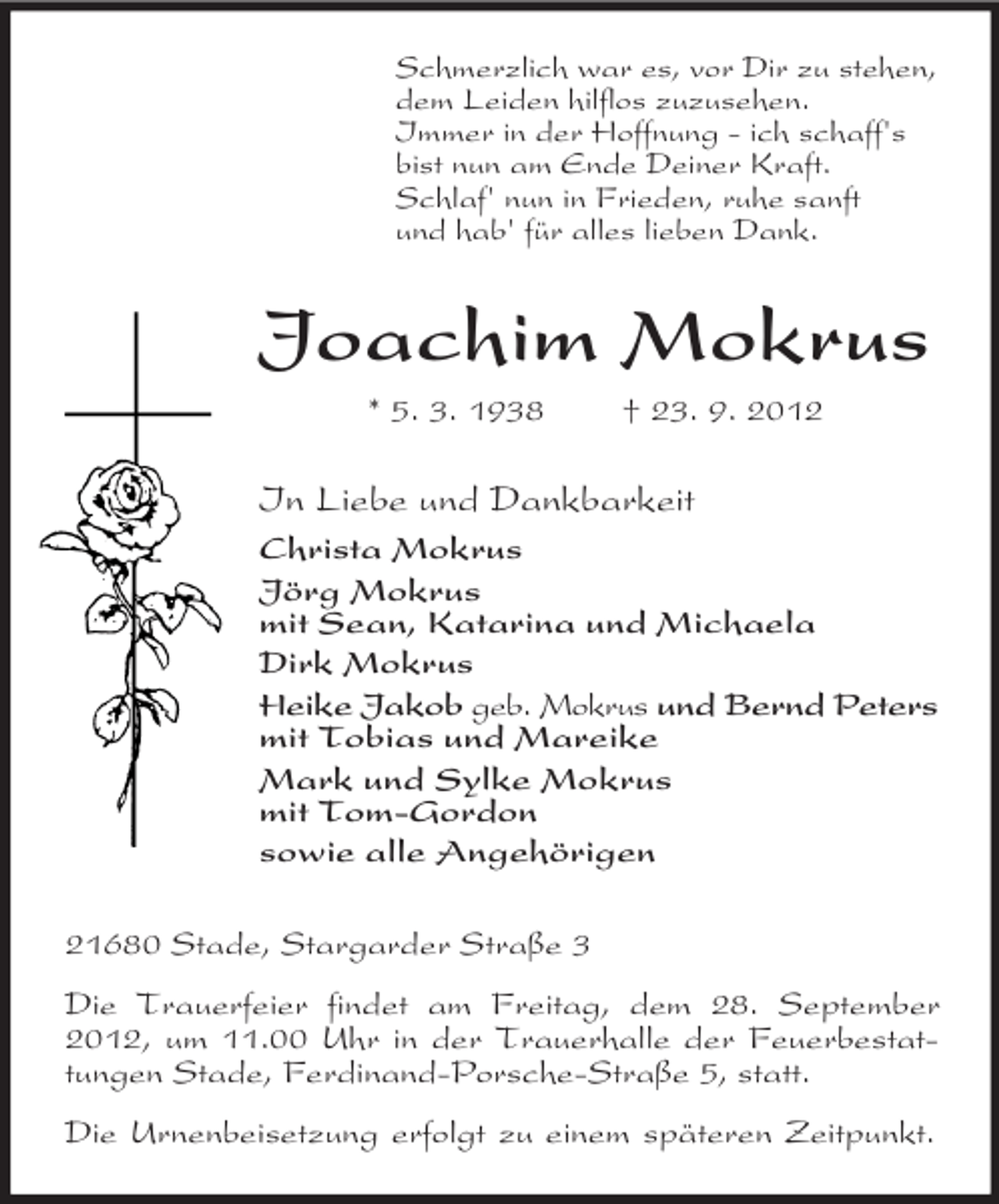 <p>Schmerzlich war es, vor Dir zu stehen,<br />dem Leiden hilflos zuzusehen.<br />Immer in der Hoffnung - ich schaff's<br />bist nun am Ende Deiner Kraft.<br />Schlaf' nun in Frieden, ruhe sanft<br />und hab' für alles lieben Dank.</p><p>Joachim Mokrus<br />* 5. 3. 1938</p><p>† 23. 9. 2012</p><p>In Liebe und Dankbarkeit<br />Christa Mokrus<br />Jörg Mokrus<br />mit Sean, Katarina und Michaela<br />Dirk Mokrus<br />Heike Jakob geb. Mokrus und Bernd Peters<br />mit Tobias und Mareike<br />Mark und Sylke Mokrus<br />mit Tom-Gordon<br />sowie alle Angehörigen<br />21680 Stade, Stargarder Straße 3<br />Die Trauerfeier findet am Freitag, dem 28. September<br />2012, um 11.00 Uhr in der Trauerhalle der Feuerbestattungen Stade, Ferdinand-Porsche-Straße 5, statt.<br />Die Urnenbeisetzung erfolgt zu einem späteren Zeitpunkt.</p>