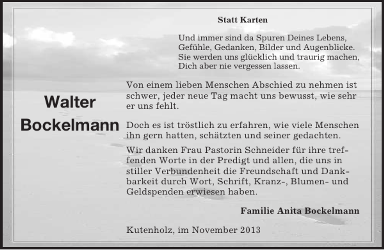<p>Statt Karten<br />Und immer sind da Spuren Deines Lebens,<br />Gefühle, Gedanken, Bilder und Augenblicke.<br />Sie werden uns glücklich und traurig machen,<br />Dich aber nie vergessen lassen.</p><p>Walter<br />Bockelmann</p><p>Von einem lieben Menschen Abschied zu nehmen ist<br />schwer, jeder neue Tag macht uns bewusst, wie sehr<br />er uns fehlt.<br />Doch es ist tröstlich zu erfahren, wie viele Menschen<br />ihn gern hatten, schätzten und seiner gedachten.<br />Wir danken Frau Pastorin Schneider für ihre treffenden Worte in der Predigt und allen, die uns in<br />stiller Verbundenheit die Freundschaft und Dankbarkeit durch Wort, Schrift, Kranz-, Blumen- und<br />Geldspenden erwiesen haben.<br />Familie Anita Bockelmann<br />Kutenholz, im November 2013</p>