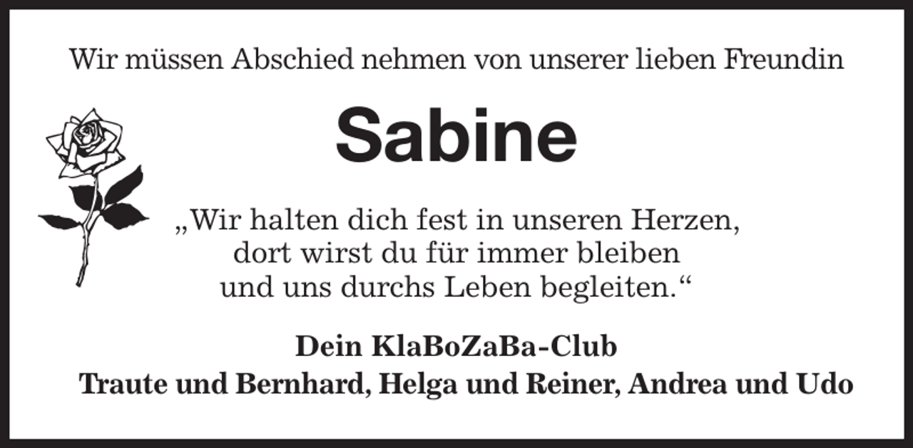 <p>Wir müssen Abschied nehmen von unserer lieben Freundin<br />Sabine<br />„Wir halten dich fest in unseren Herzen,<br />dort wirst du für immer bleiben<br />und uns durchs Leben begleiten.“<br />Dein KlaBoZaBa-Club<br />Traute und Bernhard, Helga und Reiner, Andrea und Udo</p>