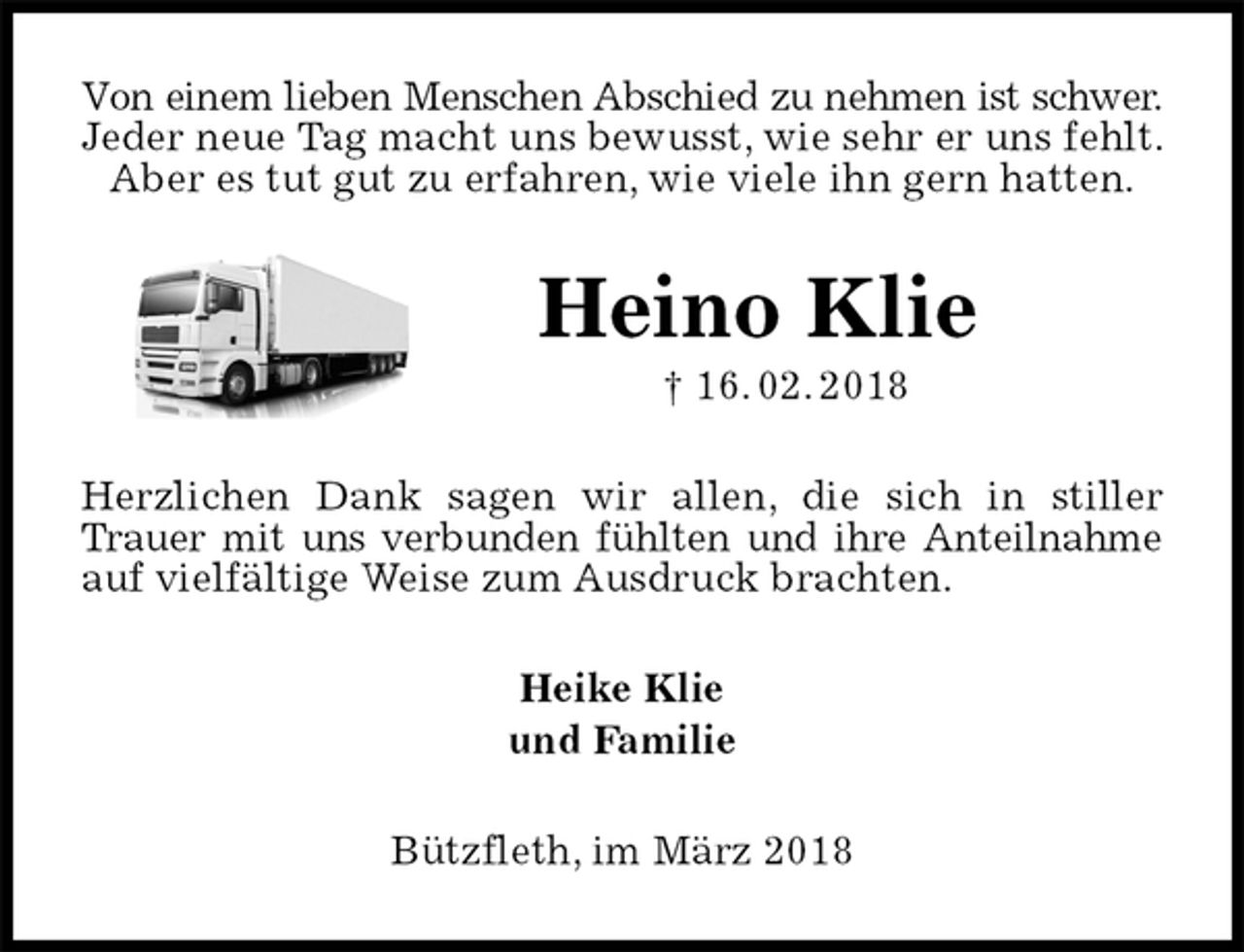 <p>Von einem lieben Menschen Abschied zu nehmen ist schwer.<br />Jeder neue Tag macht uns bewusst, wie sehr er uns fehlt. Aber es tut gut zu erfahren, wie viele ihn gern hatten.<br />Heino Klie<br />† 16. 02. 2018<br />Herzlichen Dank sagen wir allen, die sich in stiller Trauer mit uns verbunden fühlten und ihre Anteilnahme auf vielfältige Weise zum Ausdruck brachten.<br />Heike Klie<br />und Familie<br />Bützfleth, im März 2018</p>