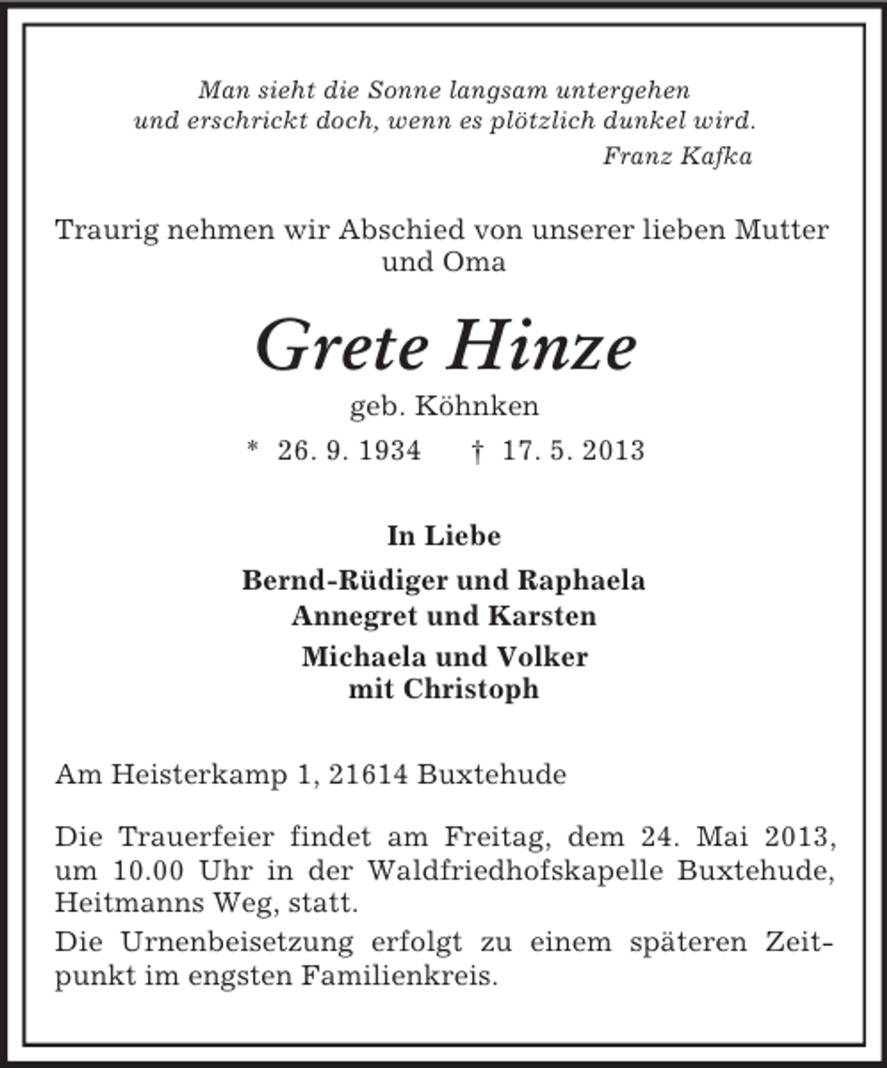 <p>Man sieht die Sonne langsam untergehen<br />und erschrickt doch, wenn es plötzlich dunkel wird.<br />Franz Kafka<br />Traurig nehmen wir Abschied von unserer lieben Mutter<br />und Oma<br />Grete Hinze<br />geb. Köhnken<br />* 26. 9. 1934 † 17. 5. 2013<br />In Liebe<br />Bernd-Rüdiger und Raphaela<br />Annegret und Karsten<br />Michaela und Volker<br />mit Christoph<br />Am Heisterkamp 1, 21614 Buxtehude</p><p>Die Trauerfeier findet am Freitag, dem 24. Mai 2013,<br />um 10.00 Uhr in der Waldfriedhofskapelle Buxtehude, Heitmanns Weg, statt.<br />Die Urnenbeisetzung erfolgt zu einem späteren Zeitpunkt im engsten Familienkreis.</p>