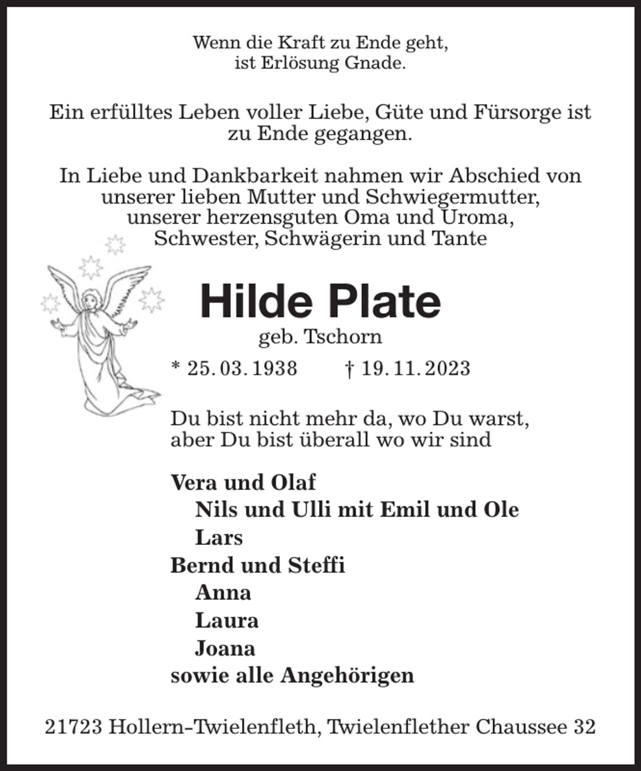 <p>Wenn die Kraft zu Ende geht,<br />ist Erlösung Gnade.<br />Ein erfülltes Leben voller Liebe, Güte und Fürsorge ist zu Ende gegangen.</p><p>In Liebe und Dankbarkeit nahmen wir Abschied von unserer lieben Mutter und Schwiegermutter,<br />unserer herzensguten Oma und Uroma,<br />Schwester, Schwägerin und Tante<br />Hilde Plate<br />geb. Tschorn<br />* 25. 03. 1938 † 19. 11. 2023<br />Du bist nicht mehr da, wo Du warst,<br />aber Du bist überall wo wir sind</p><p>Vera und Olaf<br />Nils und Ulli mit Emil und Ole<br />Lars<br />Bernd und Steffi<br />Anna<br />Laura<br />Joana<br />sowie alle Angehörigen<br />21723 Hollern-Twielenfleth, Twielenflether Chaussee 32</p>