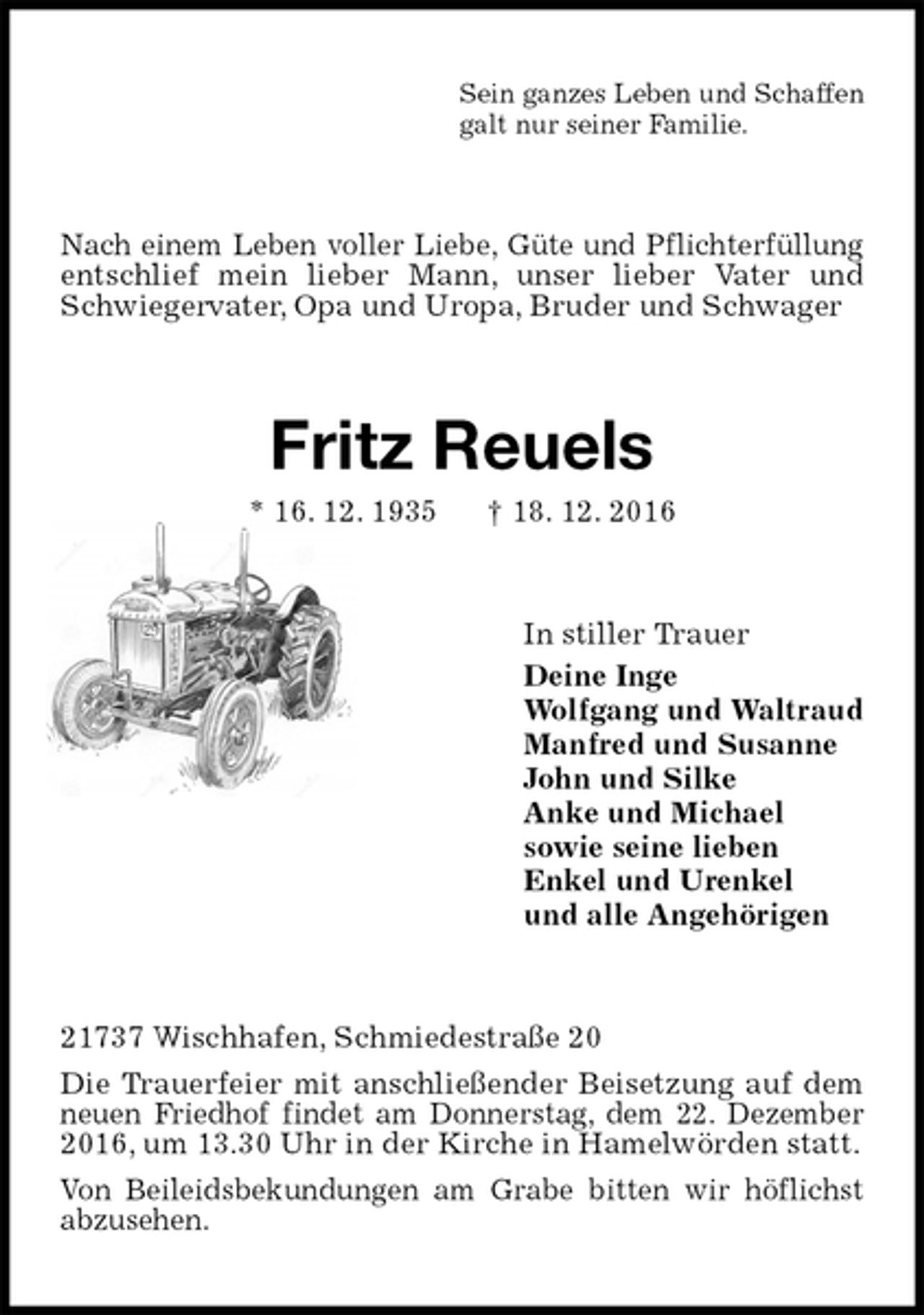 <p>Sein ganzes Leben und Schaffen<br />galt nur seiner Familie.<br />Nach einem Leben voller Liebe, Güte und Pflichterfüllung entschlief mein lieber Mann, unser lieber Vater und Schwiegervater, Opa und Uropa, Bruder und Schwager<br />Fritz Reuels<br />* 16. 12. 1935 † 18. 12. 2016<br />In stiller Trauer<br />Deine Inge<br />Wolfgang und Waltraud<br />Manfred und Susanne<br />John und Silke<br />Anke und Michael<br />sowie seine lieben<br />Enkel und Urenkel<br />und alle Angehörigen<br />21737 Wischhafen, Schmiedestraße 20<br />Die Trauerfeier mit anschließender Beisetzung auf dem neuen Friedhof findet am Donnerstag, dem 22. Dezember 2016, um 13.30 Uhr in der Kirche in Hamelwörden statt.<br />Von Beileidsbekundungen am Grabe bitten wir höflichst abzusehen.</p>