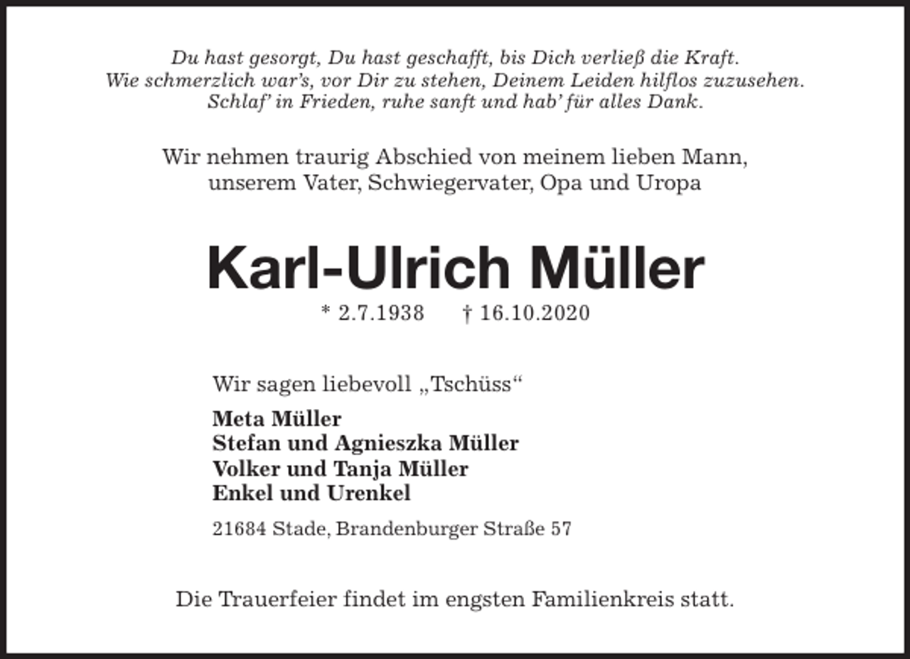 <p>Du hast gesorgt, Du hast geschafft, bis Dich verließ die Kraft.<br />Wie schmerzlich war’s, vor Dir zu stehen, Deinem Leiden hilflos zuzusehen.<br />Schlaf’ in Frieden, ruhe sanft und hab’ für alles Dank.<br />Wir nehmen traurig Abschied von meinem lieben Mann,<br />unserem Vater, Schwiegervater, Opa und Uropa<br />Karl-Ulrich Müller<br />* 2.7.1938 † 16.10.2020<br />Wir sagen liebevoll „Tschüss“<br />Meta Müller<br />Stefan und Agnieszka Müller<br />Volker und Tanja Müller<br />Enkel und Urenkel</p>
<p>21684 Stade, Brandenburger Straße 57<br />Die Trauerfeier findet im engsten Familienkreis statt.</p>