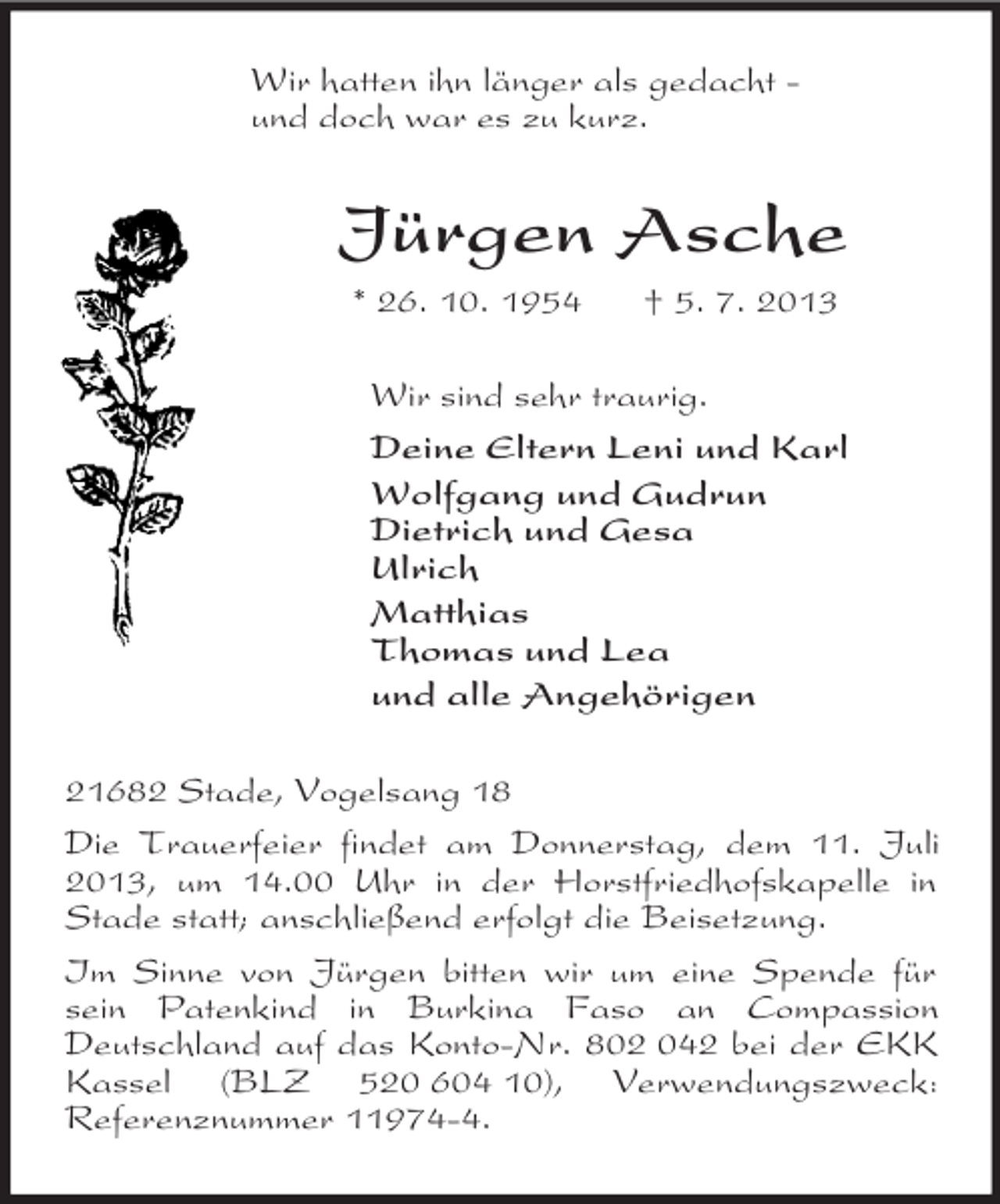 <p>Wir hatten ihn länger als gedacht -<br />und doch war es zu kurz.<br />Jürgen Asche<br />* 26. 10. 1954 † 5. 7. 2013<br />Wir sind sehr traurig.<br />Deine Eltern Leni und Karl<br />Wolfgang und Gudrun<br />Dietrich und Gesa<br />Ulrich<br />Matthias<br />Thomas und Lea<br />und alle Angehörigen<br />21682 Stade, Vogelsang 18<br />Die Trauerfeier findet am Donnerstag, dem 11. Juli 2013, um 14.00 Uhr in der Horstfriedhofskapelle in Stade statt; anschließend erfolgt die Beisetzung.<br />Im Sinne von Jürgen bitten wir um eine Spende für sein Patenkind in Burkina Faso an Compassion Deutschland auf das Konto-Nr. 802 042 bei der EKK Kassel (BLZ 520 604 10), Verwendungszweck:<br />Referenznummer 11974-4.</p>