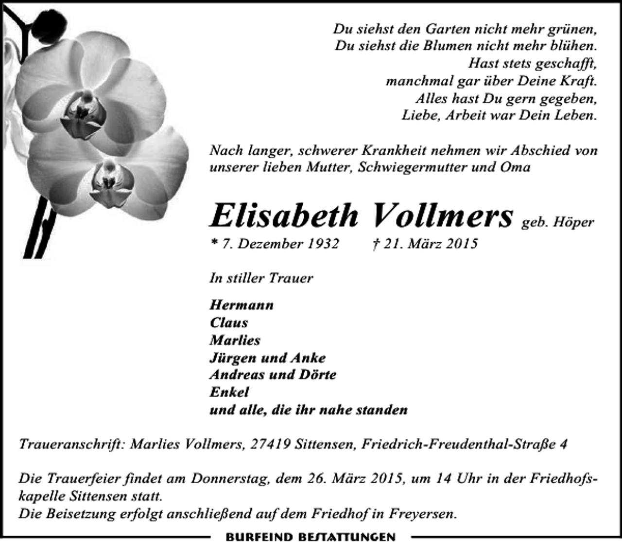 <p>Du siehst den Garten nicht mehr grünen,<br />Du siehst die Blumen nicht mehr blühen.<br />Hast stets geschafft,<br />manchmal gar über Deine Kraft.<br />Alles hast Du gern gegeben,<br />Liebe, Arbeit war Dein Leben.<br />Nach langer, schwerer Krankheit nehmen wir Abschied von<br />unserer lieben Mutter, Schwiegermutter und Oma</p><p>Elisabeth Vollmers geb. Höper<br />* 7. Dezember 1932</p><p>† 21. März 2015</p><p>In stiller Trauer<br />Hermann<br />Claus<br />Marlies<br />Jürgen und Anke<br />Andreas und Dörte<br />Enkel<br />und alle, die ihr nahe standen<br />Traueranschrift: Marlies Vollmers, 27419 Sittensen, Friedrich-Freudenthal-Straße 4<br />Die Trauerfeier findet am Donnerstag, dem 26. März 2015, um 14 Uhr in der Friedhofskapelle Sittensen statt.<br />Die Beisetzung erfolgt anschließend auf dem Friedhof in Freyersen.<br />Burfeind Bestattungen</p>