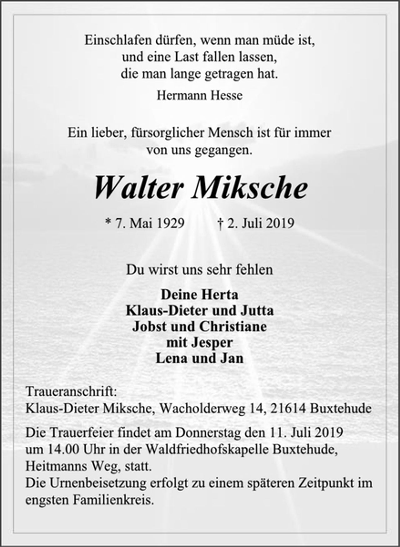 <p>Einschlafen dürfen, wenn man müde ist,<br />und eine Last fallen lassen,<br />die man lange getragen hat.<br />Hermann Hesse<br />Ein lieber, fürsorglicher Mensch ist für immer<br />von uns gegangen.<br />Walter Miksche<br />* 7. Mai 1929 † 2. Juli 2019<br />Du wirst uns sehr fehlen<br />Deine Herta<br />Klaus-Dieter und Jutta<br />Jobst und Christiane<br />mit Jesper<br />Lena und Jan<br />Traueranschrift:<br />Klaus-Dieter Miksche, Wacholderweg 14, 21614 Buxtehude<br />Die Trauerfeier findet am Donnerstag den 11. Juli 2019<br />um 14.00 Uhr in der Waldfriedhofskapelle Buxtehude,<br />Heitmanns Weg, statt.<br />Die Urnenbeisetzung erfolgt zu einem späteren Zeitpunkt im<br />engsten Familienkreis.</p>