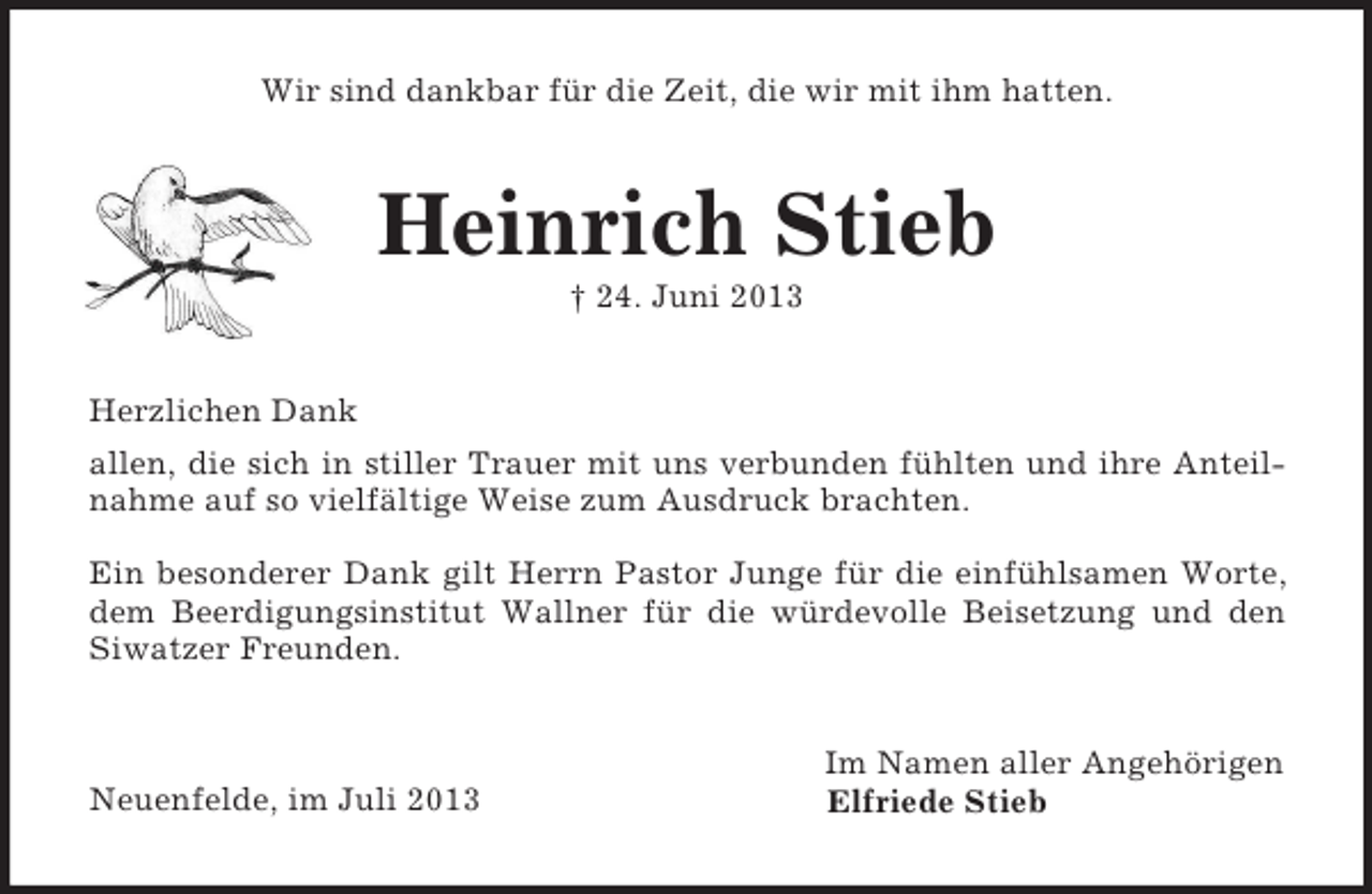 <p>Wir sind dankbar für die Zeit, die wir mit ihm hatten.<br />Heinrich Stieb<br />† 24. Juni 2013<br />Herzlichen Dank<br />allen, die sich in stiller Trauer mit uns verbunden fühlten und ihre Anteil-<br />nahme auf so vielfältige Weise zum Ausdruck brachten.</p><p>Ein besonderer Dank gilt Herrn Pastor Junge für die einfühlsamen Worte,<br />dem Beerdigungsinstitut Wallner für die würdevolle Beisetzung und den<br />Siwatzer Freunden.<br />Im Namen aller Angehörigen<br />Neuenfelde, im Juli 2013 Elfriede Stieb</p>