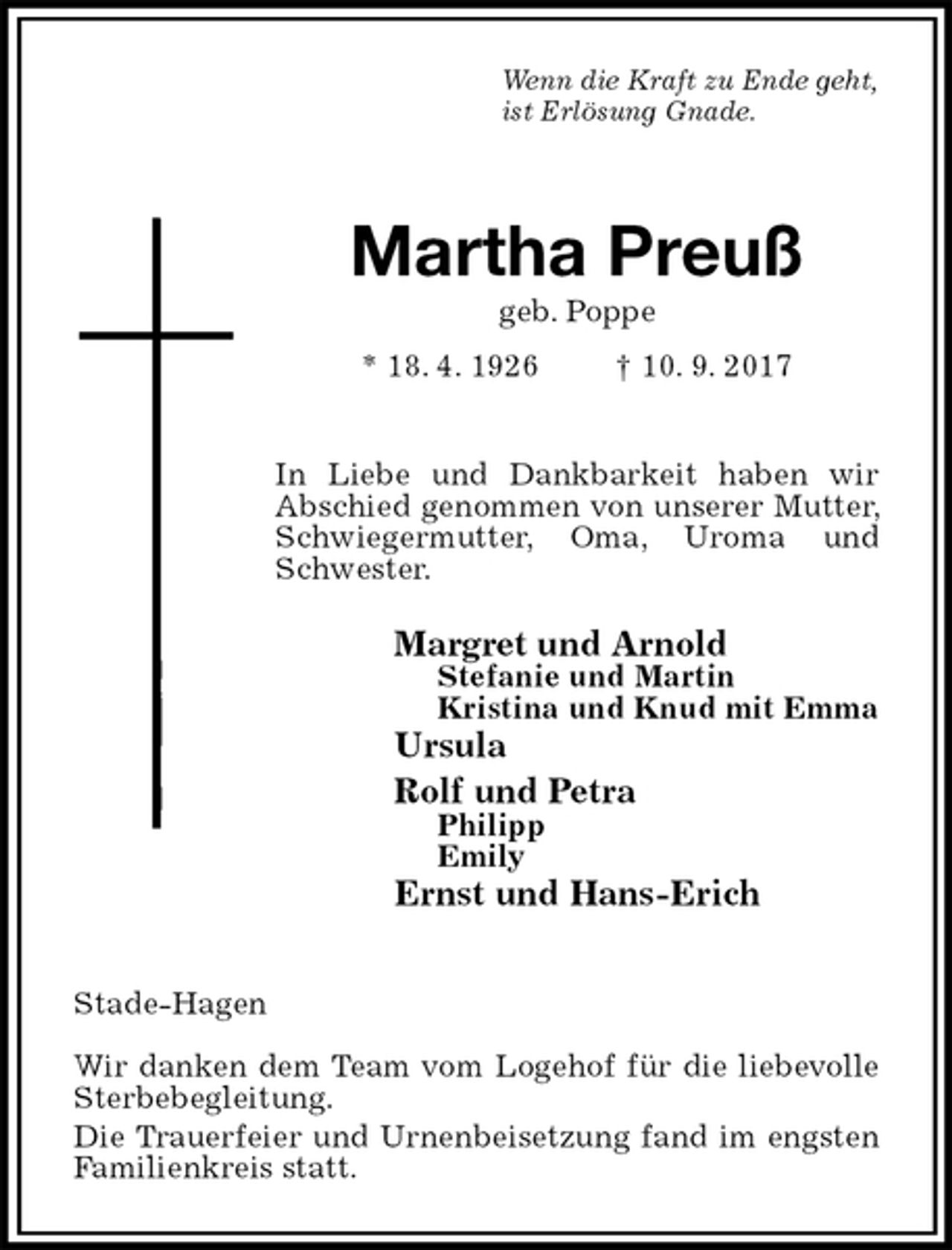 <p>Wenn die Kraft zu Ende geht,<br />ist Erlösung Gnade.<br />Martha Preuß<br />geb. Poppe<br />* 18. 4. 1926 † 10. 9. 2017</p><p>In Liebe und Dankbarkeit haben wir<br />Abschied genommen von unserer Mutter, Schwiegermutter, Oma, Uroma und Schwester.<br />Margret und Arnold<br />Stefanie und Martin<br />Kristina und Knud mit Emma<br />Ursula<br />Rolf und Petra<br />Philipp<br />Emily<br />Ernst und Hans-Erich</p><p>Stade-Hagen</p><p>Wir danken dem Team vom Logehof für die liebevolle Sterbebegleitung.<br />Die Trauerfeier und Urnenbeisetzung fand im engsten Familienkreis statt.</p>