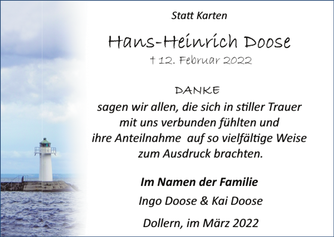 <p>Statt Karten<br />Hans-Heinrich Doose<br />+ 12. Februar 2022<br />Danke<br />sagen wir allen, die sich in stiller Trauer<br />mit uns verbunden fühlten und<br />ihre Anteilnahme auf so vielfältige Weise<br />zum Ausdruck brachten.<br />Im Namen der Familie<br />Ingo Doose &amp; Kai Doose<br />Dollern, im März 2022</p>