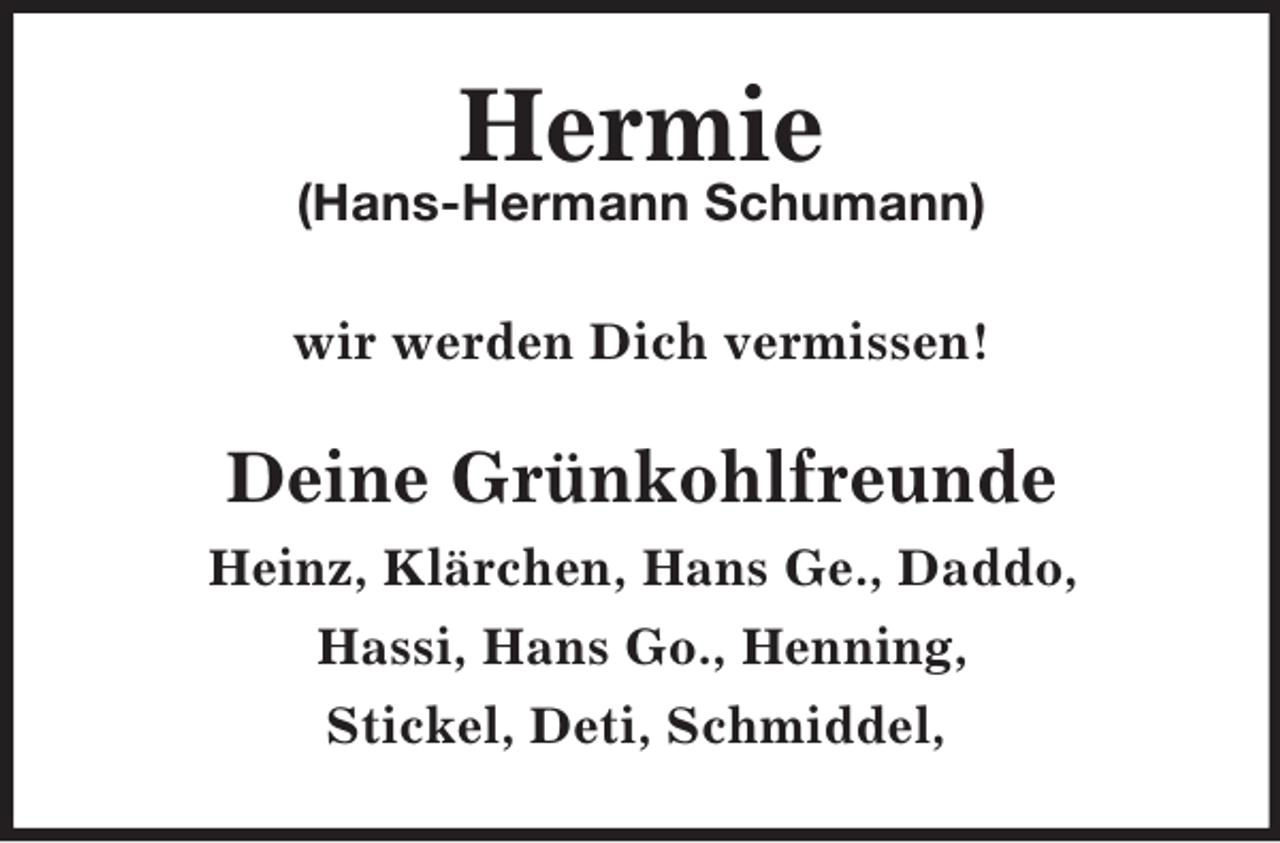 <p>Hermie<br />(Hans-Hermann Schumann)<br />wir werden Dich vermissen!<br />Deine Grünkohlfreunde<br />Heinz, Klärchen, Hans Ge., Daddo,<br />Hassi, Hans Go., Henning,<br />Stickel, Deti, Schmiddel,</p>