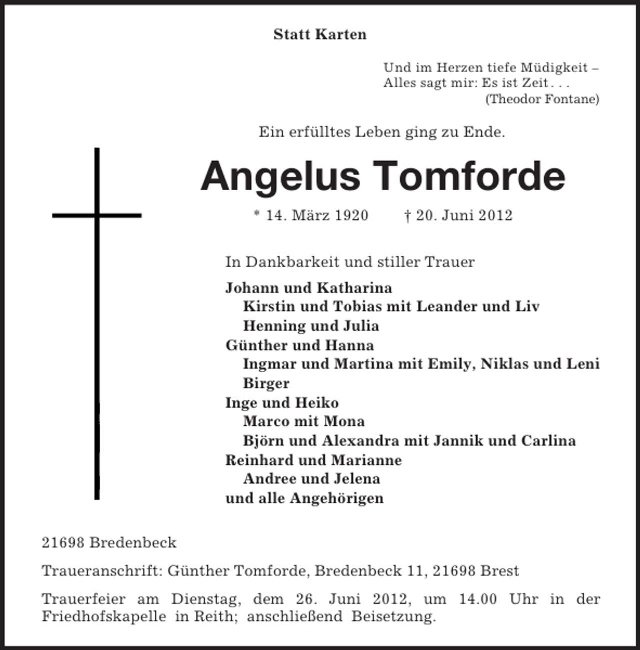 <p>Statt Karten<br />Und im Herzen tiefe Müdigkeit –<br />Alles sagt mir: Es ist Zeit . . .<br />(Theodor Fontane)<br />Ein erfülltes Leben ging zu Ende.<br />Angelus Tomforde<br />* 14. März 1920 † 20. Juni 2012<br />In Dankbarkeit und stiller Trauer<br />Johann und Katharina<br />Kirstin und Tobias mit Leander und Liv<br />Henning und Julia<br />Günther und Hanna<br />Ingmar und Martina mit Emily, Niklas und Leni<br />Birger<br />Inge und Heiko<br />Marco mit Mona<br />Björn und Alexandra mit Jannik und Carlina<br />Reinhard und Marianne<br />Andree und Jelena<br />und alle Angehörigen<br />21698 Bredenbeck<br />Traueranschrift: Günther Tomforde, Bredenbeck 11, 21698 Brest<br />Trauerfeier am Dienstag, dem 26. Juni 2012, um 14.00 Uhr in der<br />Friedhofskapelle in Reith; anschließend Beisetzung.</p>