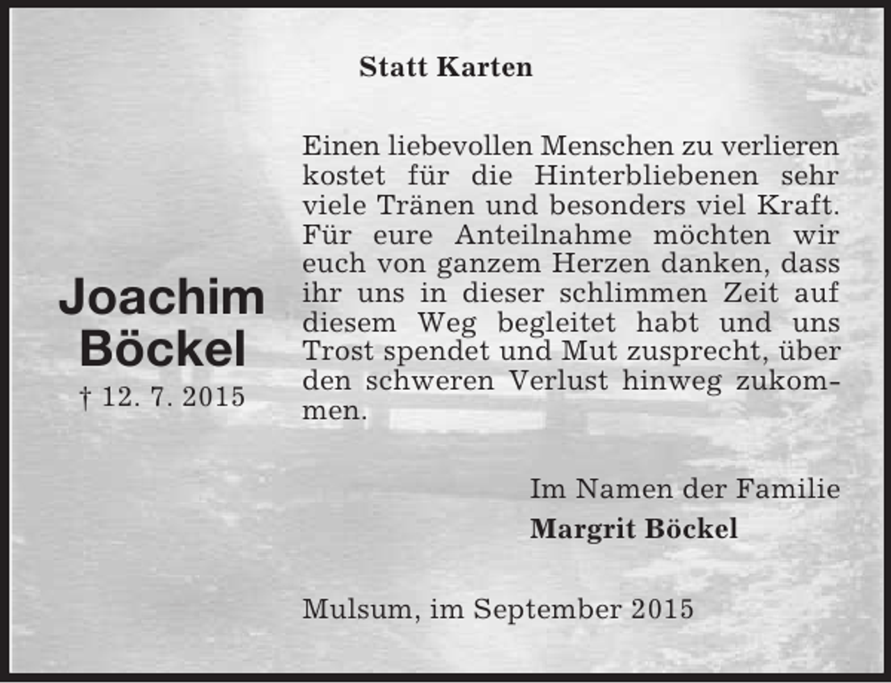 <p>Joachim<br />Böckel<br />† 12. 7. 2015<br />Statt Karten<br />Einen liebevollen Menschen zu verlieren<br />kostet für die Hinterbliebenen sehr viele Tränen und besonders viel Kraft. Für eure Anteilnahme möchten wir euch von ganzem Herzen danken, dass ihr uns in dieser schlimmen Zeit auf diesem Weg begleitet habt und uns Trost spendet und Mut zusprecht, über den schweren Verlust hinweg zukommen.<br />Im Namen der Familie<br />Margrit Böckel<br />Mulsum, im September 2015</p>