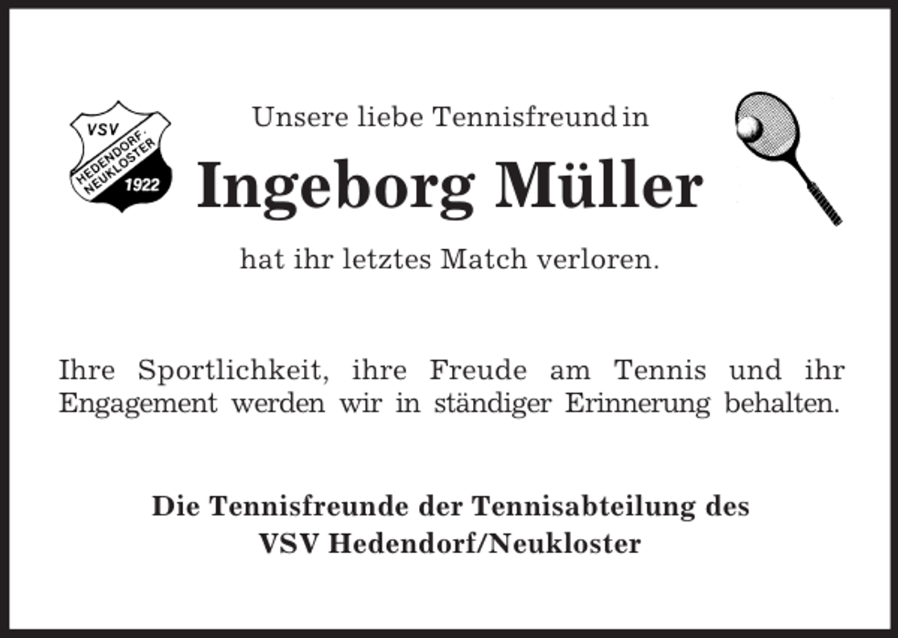 <p>Unsere liebe Tennisfreund in</p><p>Ingeborg Müller<br />hat ihr letztes Match verloren.</p><p>Ihre Sportlichkeit, ihre Freude am Tennis und ihr<br />Engagement werden wir in ständiger Erinnerung behalten.</p><p>Die Tennisfreunde der Tennisabteilung des<br />VSV Hedendorf/Neukloster</p>