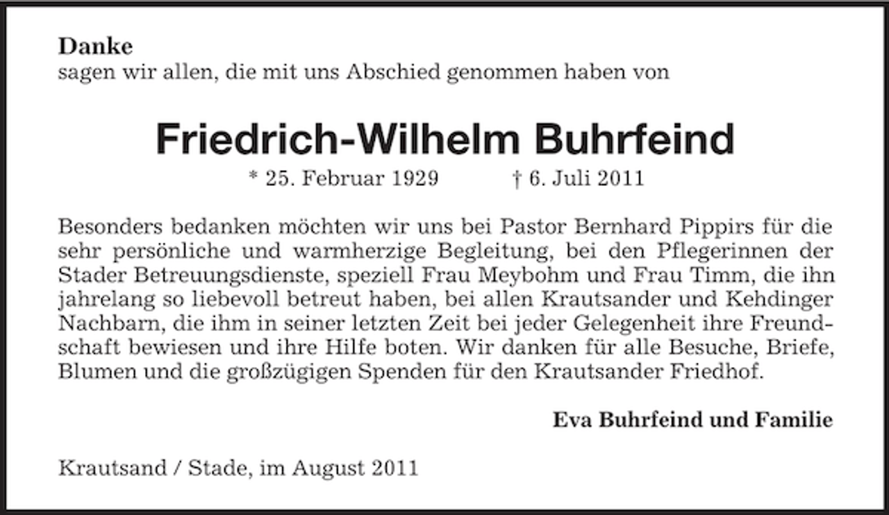 <p>Danke<br />sagen wir allen, die mit uns Abschied genommen haben von</p><p>Friedrich-Wilhelm Buhrfeind<br />* 25. Februar 1929</p><p>† 6. Juli 2011</p><p>Besonders bedanken möchten wir uns bei Pastor Bernhard Pippirs für die<br />sehr persönliche und warmherzige Begleitung, bei den Pflegerinnen der<br />Stader Betreuungsdienste, speziell Frau Meybohm und Frau Timm, die ihn<br />jahrelang so liebevoll betreut haben, bei allen Krautsander und Kehdinger<br />Nachbarn, die ihm in seiner letzten Zeit bei jeder Gelegenheit ihre Freundschaft bewiesen und ihre Hilfe boten. Wir danken für alle Besuche, Briefe,<br />Blumen und die großzügigen Spenden für den Krautsander Friedhof.<br />Eva Buhrfeind und Familie<br />Krautsand / Stade, im August 2011</p>