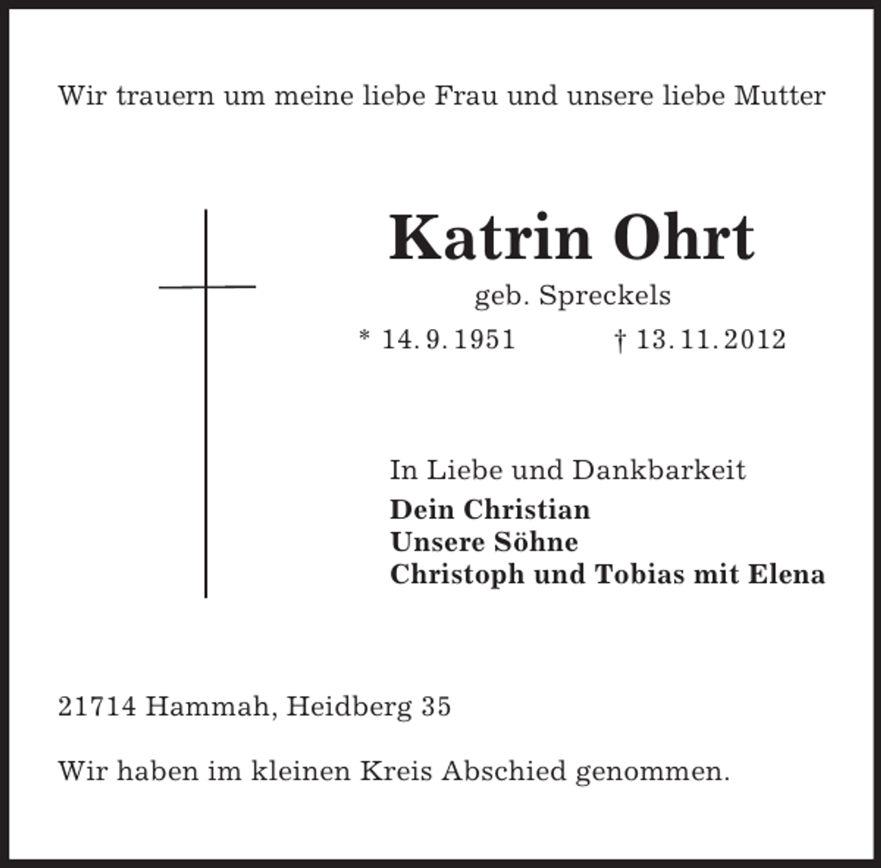 <p>Wir trauern um meine liebe Frau und unsere liebe Mutter</p><p>Katrin Ohrt<br />geb. Spreckels<br />* 14. 9. 1951<br />† 13. 11. 2012</p><p>In Liebe und Dankbarkeit<br />Dein Christian<br />Unsere Söhne<br />Christoph und Tobias mit Elena</p><p>21714 Hammah, Heidberg 35<br />Wir haben im kleinen Kreis Abschied genommen.</p>