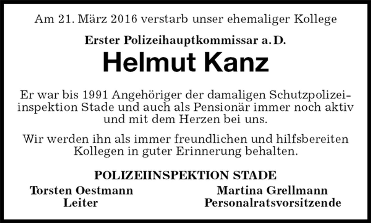<p>Am 21. März 2016 verstarb unser ehemaliger Kollege<br />Erster Polizeihauptkommissar a. D.<br />Helmut Kanz<br />Er war bis 1991 Angehöriger der damaligen Schutzpolizei-<br />inspektion Stade und auch als Pensionär immer noch aktiv und mit dem Herzen bei uns.<br />Wir werden ihn als immer freundlichen und hilfsbereiten Kollegen in guter Erinnerung behalten.<br />POLIZEIINSPEKTION STADE<br />Torsten Oestmann Martina Grellmann<br />Leiter Personalratsvorsitzende</p>