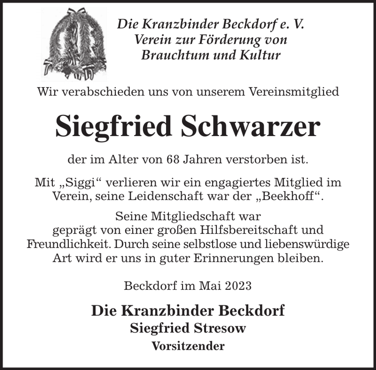 <p>Die Kranzbinder Beckdorf e. V.<br />Verein zur Förderung von<br />Brauchtum und Kultur<br />Wir verabschieden uns von unserem Vereinsmitglied<br />Siegfried Schwarzer<br />der im Alter von 68 Jahren verstorben ist.<br />Mit „Siggi“ verlieren wir ein engagiertes Mitglied im<br />Verein, seine Leidenschaft war der „Beekhoff“.<br />Seine Mitgliedschaft war<br />geprägt von einer großen Hilfsbereitschaft und<br />Freundlichkeit. Durch seine selbstlose und liebenswürdige Art wird er uns in guter Erinnerungen bleiben.</p><p>Beckdorf im Mai 2023<br />Die Kranzbinder Beckdorf<br />Siegfried Stresow<br />Vorsitzender</p>