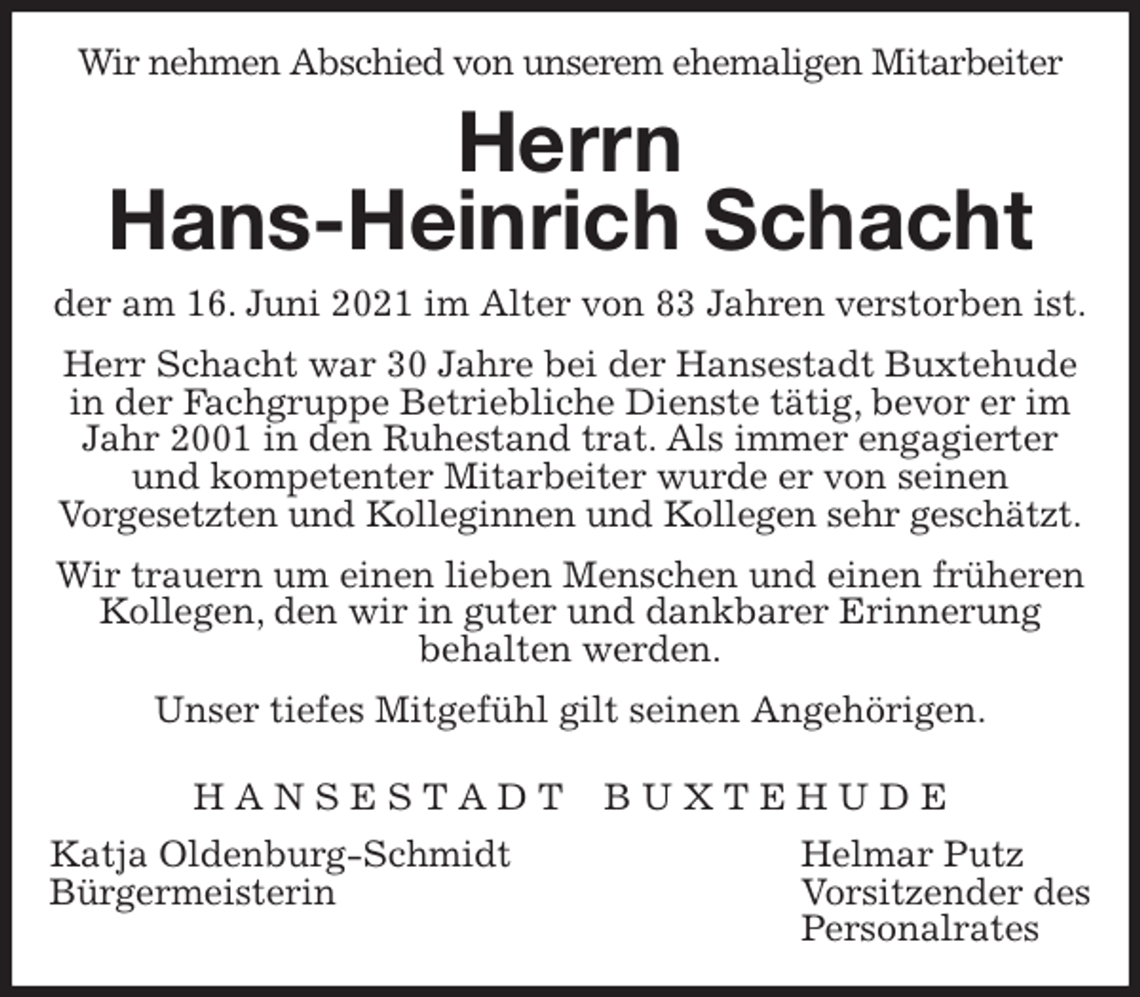 <p>Wir nehmen Abschied von unserem ehemaligen Mitarbeiter<br />Herrn<br />Hans-Heinrich Schacht<br />der am 16. Juni 2021 im Alter von 83 Jahren verstorben ist.<br />Herr Schacht war 30 Jahre bei der Hansestadt Buxtehude in der Fachgruppe Betriebliche Dienste tätig, bevor er im Jahr 2001 in den Ruhestand trat. Als immer engagierter und kompetenter Mitarbeiter wurde er von seinen<br />Vorgesetzten und Kolleginnen und Kollegen sehr geschätzt.<br />Wir trauern um einen lieben Menschen und einen früheren Kollegen, den wir in guter und dankbarer Erinnerung<br />behalten werden.<br />Unser tiefes Mitgefühl gilt seinen Angehörigen.</p>
<p>H A N S E S T A D T B U X T E H U D E<br />Katja Oldenburg-Schmidt Helmar Putz<br />Bürgermeisterin Vorsitzender des<br />Personalrates</p>