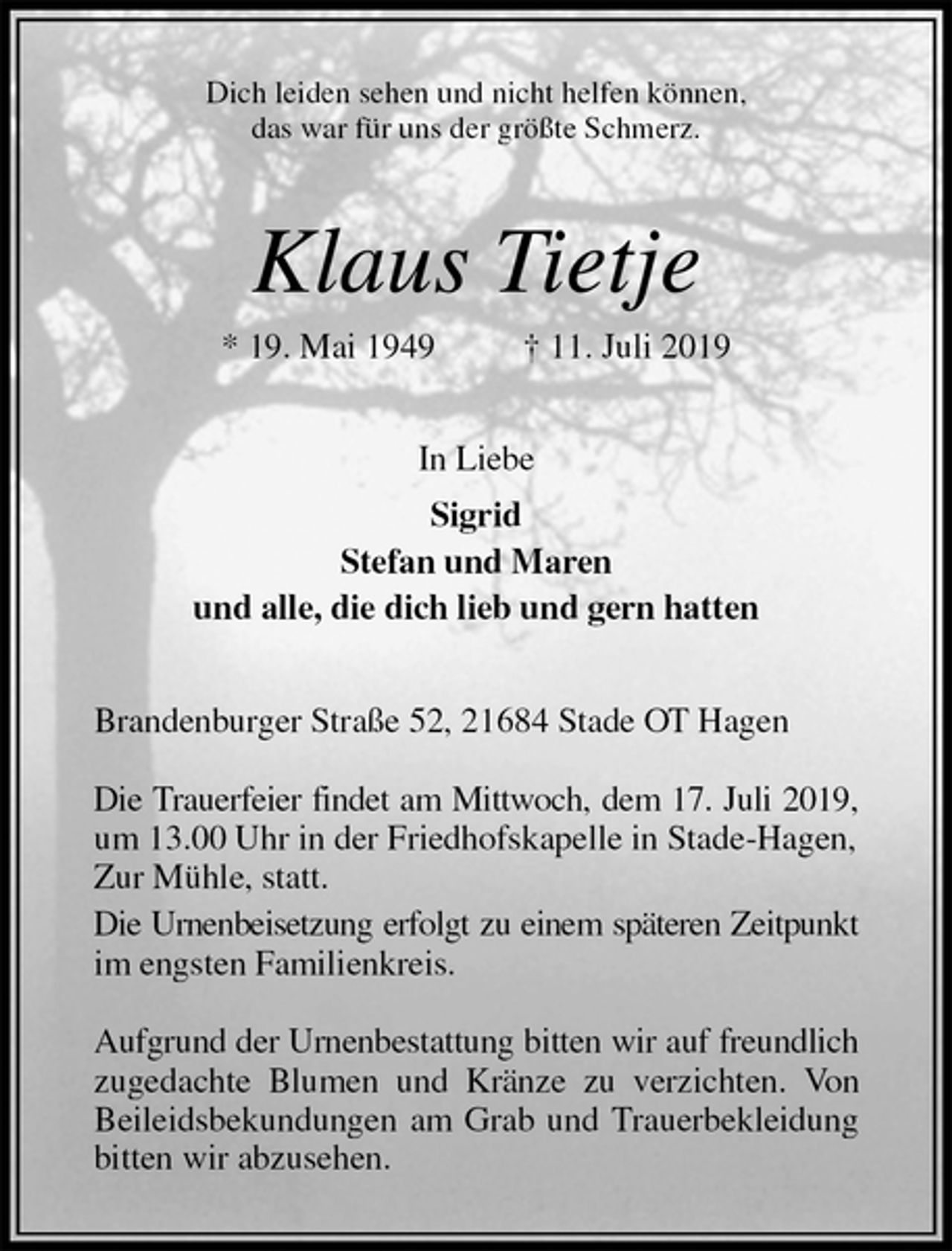 <p>Dich leiden sehen und nicht helfen können,<br />das war für uns der größte Schmerz.<br />Klaus Tietje<br />* 19. Mai 1949 † 11. Juli 2019<br />In Liebe<br />Sigrid<br />Stefan und Maren<br />und alle, die dich lieb und gern hatten<br />Brandenburger Straße 52, 21684 Stade OT Hagen</p>
<p>Die Trauerfeier findet am Mittwoch, dem 17. Juli 2019,<br />um 13.00 Uhr in der Friedhofskapelle in Stade-Hagen, Zur Mühle, statt.<br />Die Urnenbeisetzung erfolgt zu einem späteren Zeitpunkt<br />im engsten Familienkreis.</p>
<p>Aufgrund der Urnenbestattung bitten wir auf freundlich<br />zugedachte Blumen und Kränze zu verzichten. Von<br />Beileidsbekundungen am Grab und Trauerbekleidung<br />bitten wir abzusehen.</p>