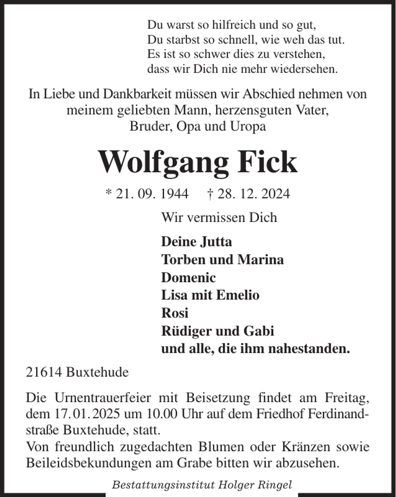<p>Du warst so hilfreich und so gut,<br />Du starbst so schnell, wie weh das tut.<br />Es ist so schwer dies zu verstehen,<br />dass wir Dich nie mehr wiedersehen.<br />In Liebe und Dankbarkeit müssen wir Abschied nehmen von<br />meinem geliebten Mann, herzensguten Vater,<br />Bruder, Opa und Uropa<br />Wolfgang Fick<br />* 21. 09. 1944 † 28. 12. 2024<br />Wir vermissen Dich<br />Deine Jutta<br />Torben und Marina<br />Domenic<br />Lisa mit Emelio<br />Rosi<br />Rüdiger und Gabi<br />und alle, die ihm nahestanden.<br />21614 Buxtehude<br />Die Urnentrauerfeier mit Beisetzung findet am Freitag, dem 17. 01. 2025 um 10.00 Uhr auf dem Friedhof Ferdinandstraße Buxtehude, statt.<br />Von freundlich zugedachten Blumen oder Kränzen sowie Beileidsbekundungen am Grabe bitten wir abzusehen.</p><p>Bestattungsinstitut Holger Ringel</p>