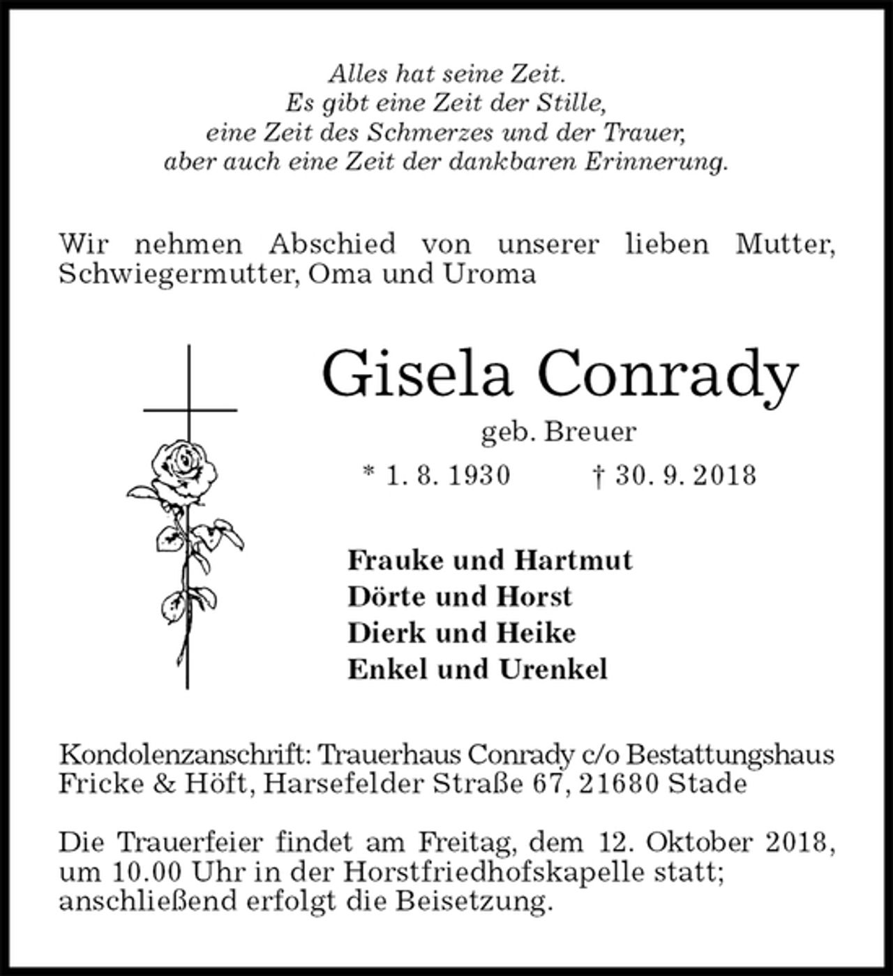 <p>Alles hat seine Zeit.<br />Es gibt eine Zeit der Stille,<br />eine Zeit des Schmerzes und der Trauer,<br />aber auch eine Zeit der dankbaren Erinnerung.<br />Wir nehmen Abschied von unserer lieben Mutter, Schwiegermutter, Oma und Uroma<br />Gisela Conrady<br />geb. Breuer<br />* 1. 8. 1930 † 30. 9. 2018<br />Frauke und Hartmut<br />Dörte und Horst<br />Dierk und Heike<br />Enkel und Urenkel<br />Kondolenzanschrift: Trauerhaus Conrady c/o Bestattungshaus Fricke &amp; Höft, Harsefelder Straße 67, 21680 Stade</p><p>Die Trauerfeier findet am Freitag, dem 12. Oktober 2018, um 10.00 Uhr in der Horstfriedhofskapelle statt;<br />anschließend erfolgt die Beisetzung.</p>