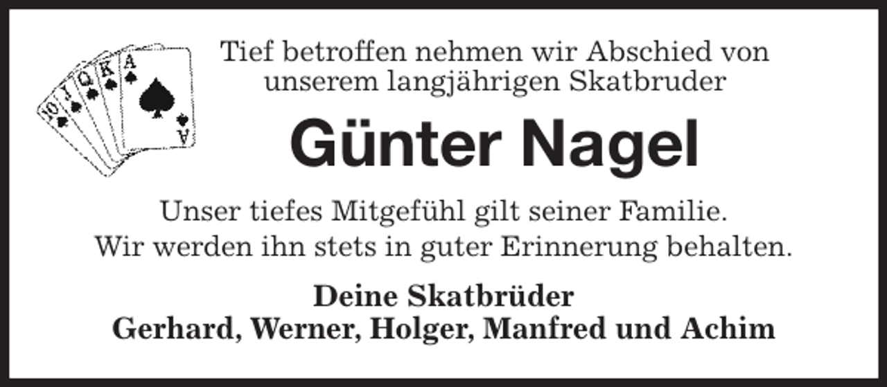 <p>Tief betroffen nehmen wir Abschied von<br />unserem langjährigen Skatbruder<br />Günter Nagel<br />Unser tiefes Mitgefühl gilt seiner Familie.<br />Wir werden ihn stets in guter Erinnerung behalten.<br />Deine Skatbrüder<br />Gerhard, Werner, Holger, Manfred und Achim</p>