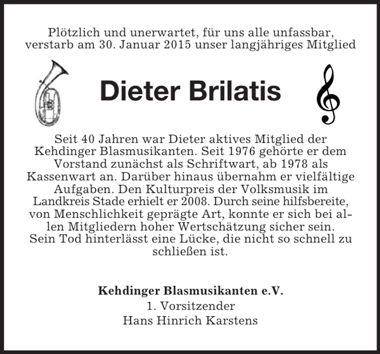 <p>Plötzlich und unerwartet, für uns alle unfassbar,<br />verstarb am 30. Januar 2015 unser langjähriges Mitglied<br />Dieter Brilatis<br />Seit 40 Jahren war Dieter aktives Mitglied der<br />Kehdinger Blasmusikanten. Seit 1976 gehörte er dem Vorstand zunächst als Schriftwart, ab 1978 als<br />Kassenwart an. Darüber hinaus übernahm er vielfältige Aufgaben. Den Kulturpreis der Volksmusik im<br />Landkreis Stade erhielt er 2008. Durch seine hilfsbereite, von Menschlichkeit geprägte Art, konnte er sich bei allen Mitgliedern hoher Wertschätzung sicher sein.<br />Sein Tod hinterlässt eine Lücke, die nicht so schnell zu schließen ist.<br />Kehdinger Blasmusikanten e.V.<br />1. Vorsitzender<br />Hans Hinrich Karstens</p>