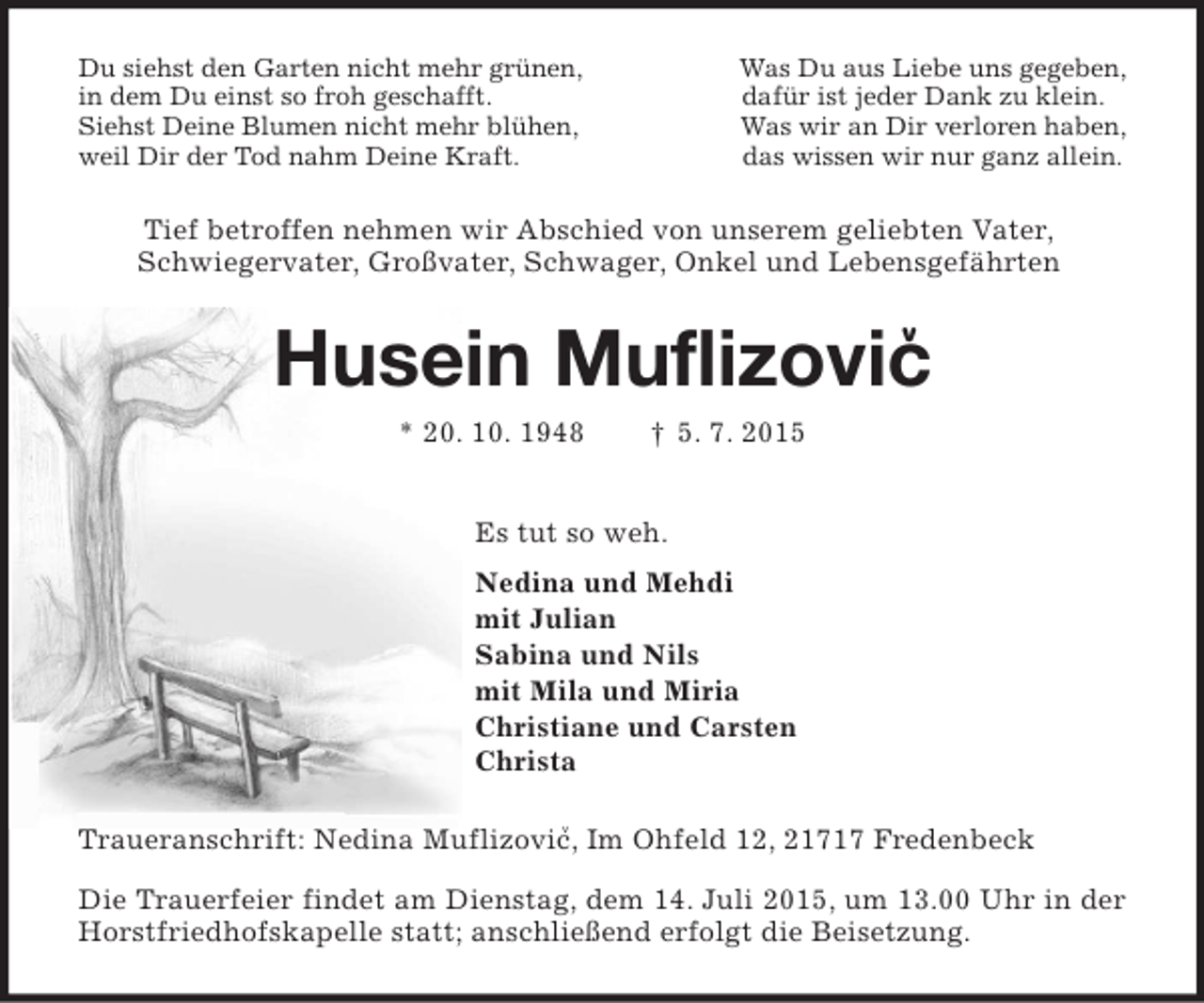 <p>v<br />Tief betroffen nehmen wir Abschied von unserem geliebten Vater,<br />Schwiegervater, Großvater, Schwager, Onkel und Lebensgefährten<br />v<br />Du siehst den Garten nicht mehr grünen, Was Du aus Liebe uns gegeben,<br />in dem Du einst so froh geschafft. dafür ist jeder Dank zu klein.<br />Siehst Deine Blumen nicht mehr blühen, Was wir an Dir verloren haben,<br />weil Dir der Tod nahm Deine Kraft. das wissen wir nur ganz allein.<br />Husein Muflizovic<br />* 20. 10. 1948 † 5. 7. 2015<br />Es tut so weh.<br />Nedina und Mehdi<br />mit Julian<br />Sabina und Nils<br />mit Mila und Miria<br />Christiane und Carsten<br />Christa<br />Traueranschrift: Nedina Muflizovic, Im Ohfeld 12, 21717 Fredenbeck<br />Die Trauerfeier findet am Dienstag, dem 14. Juli 2015, um 13.00 Uhr in der Horstfriedhofskapelle statt; anschließend erfolgt die Beisetzung.</p>
