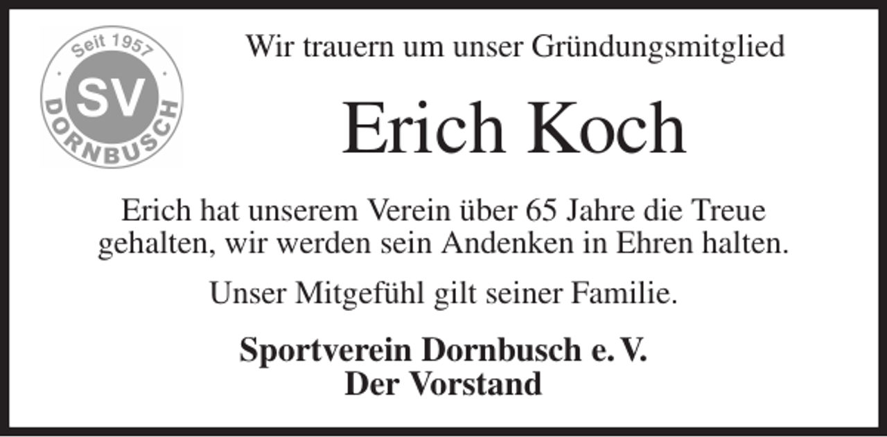 <p>Wir trauern um unser Gründungsmitglied<br />Erich Koch<br />Erich hat unserem Verein über 65 Jahre die Treue<br />gehalten, wir werden sein Andenken in Ehren halten.<br />Unser Mitgefühl gilt seiner Familie.<br />Sportverein Dornbusch e. V.<br />Der Vorstand</p>