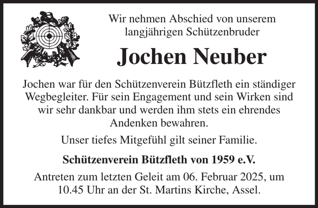 <p>Wir nehmen Abschied von unserem<br />langjährigen Schützenbruder<br />Jochen Neuber<br />Jochen war für den Schützenverein Bützfleth ein ständiger<br />Wegbegleiter. Für sein Engagement und sein Wirken sind wir sehr dankbar und werden ihm stets ein ehrendes<br />Andenken bewahren.<br />Unser tiefes Mitgefühl gilt seiner Familie.<br />Schützenverein Bützfleth von 1959 e.V.<br />Antreten zum letzten Geleit am 06. Februar 2025, um<br />10.45 Uhr an der St. Martins Kirche, Assel.</p>