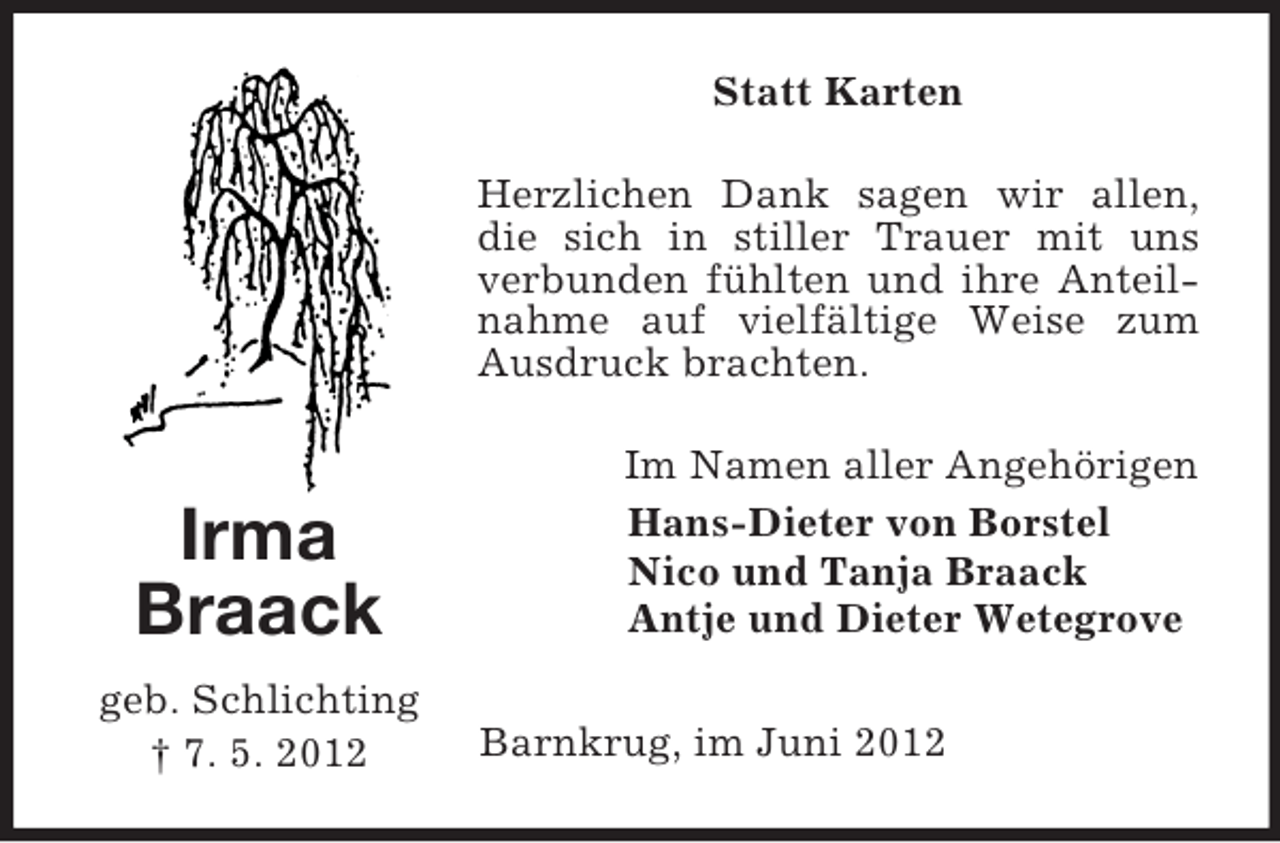 <p>Statt Karten<br />Herzlichen Dank sagen wir allen,<br />die sich in stiller Trauer mit uns<br />verbunden fühlten und ihre Anteilnahme auf vielfältige Weise zum<br />Ausdruck brachten.</p><p>Irma<br />Braack<br />geb. Schlichting<br />† 7. 5. 2012</p><p>Im Namen aller Angehörigen<br />Hans-Dieter von Borstel<br />Nico und Tanja Braack<br />Antje und Dieter Wetegrove<br />Barnkrug, im Juni 2012</p>
