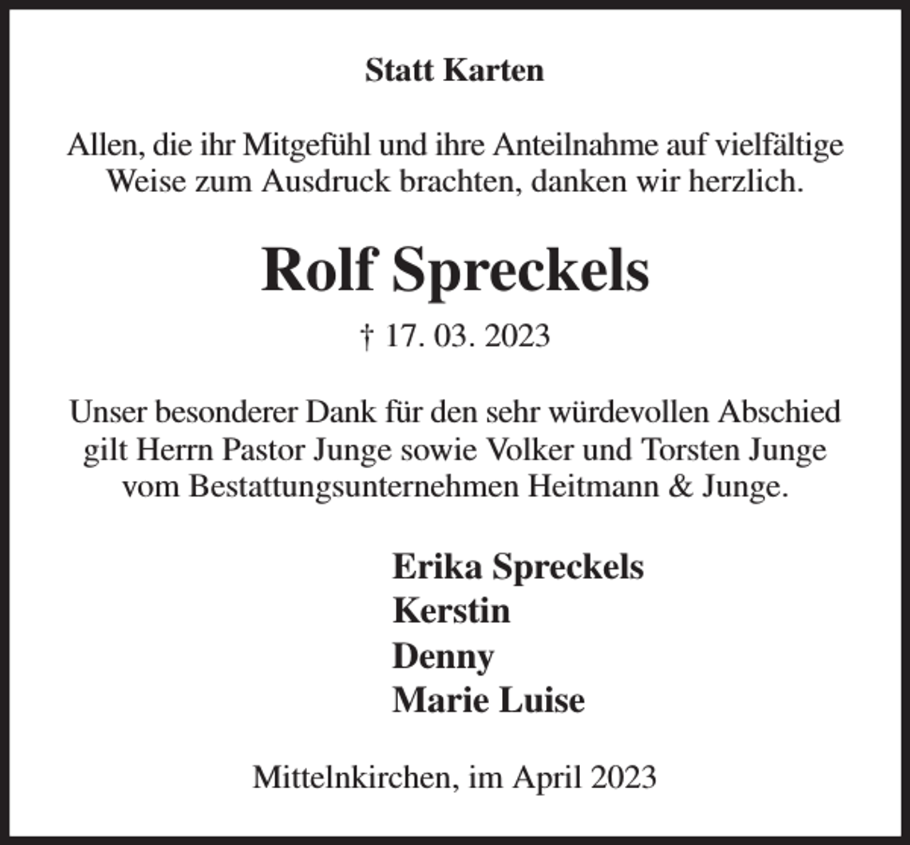 <p>Statt Karten<br />Allen, die ihr Mitgefühl und ihre Anteilnahme auf vielfältige Weise zum Ausdruck brachten, danken wir herzlich.<br />Rolf Spreckels<br />† 17. 03. 2023<br />Unser besonderer Dank für den sehr würdevollen Abschied gilt Herrn Pastor Junge sowie Volker und Torsten Junge vom Bestattungsunternehmen Heitmann &amp; Junge.<br />Erika Spreckels<br />Kerstin<br />Denny<br />Marie Luise<br />Mittelnkirchen, im April 2023</p>